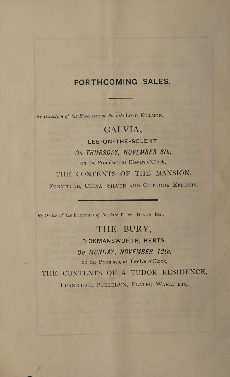 FORTHCOMING SALES. By Direction of the Executors of the late LORD KILLANIN. GALVIA, LEE-ON-THE-SOLENT. On THURSDAY, NOVEMBER 8th, on the Premises, at Eleven o’Clock, THE CONTENTS OF THE MANSION, FURNITURE, CHINA, SILVER AND OUTDOOR EFFECTS.  By Order of the Executors of the late T. W. BEVAN, Esq. THE BURY, RICKMANSWORTH, HERTS. On MONDAY, NOVEMBER 172th, on the Premises, at Twelve o’Clock, THE CONTENTS OF A TUDOR RESIDENCE, FURNITURE, PORCELAIN, PLATED WARE, ETC.
