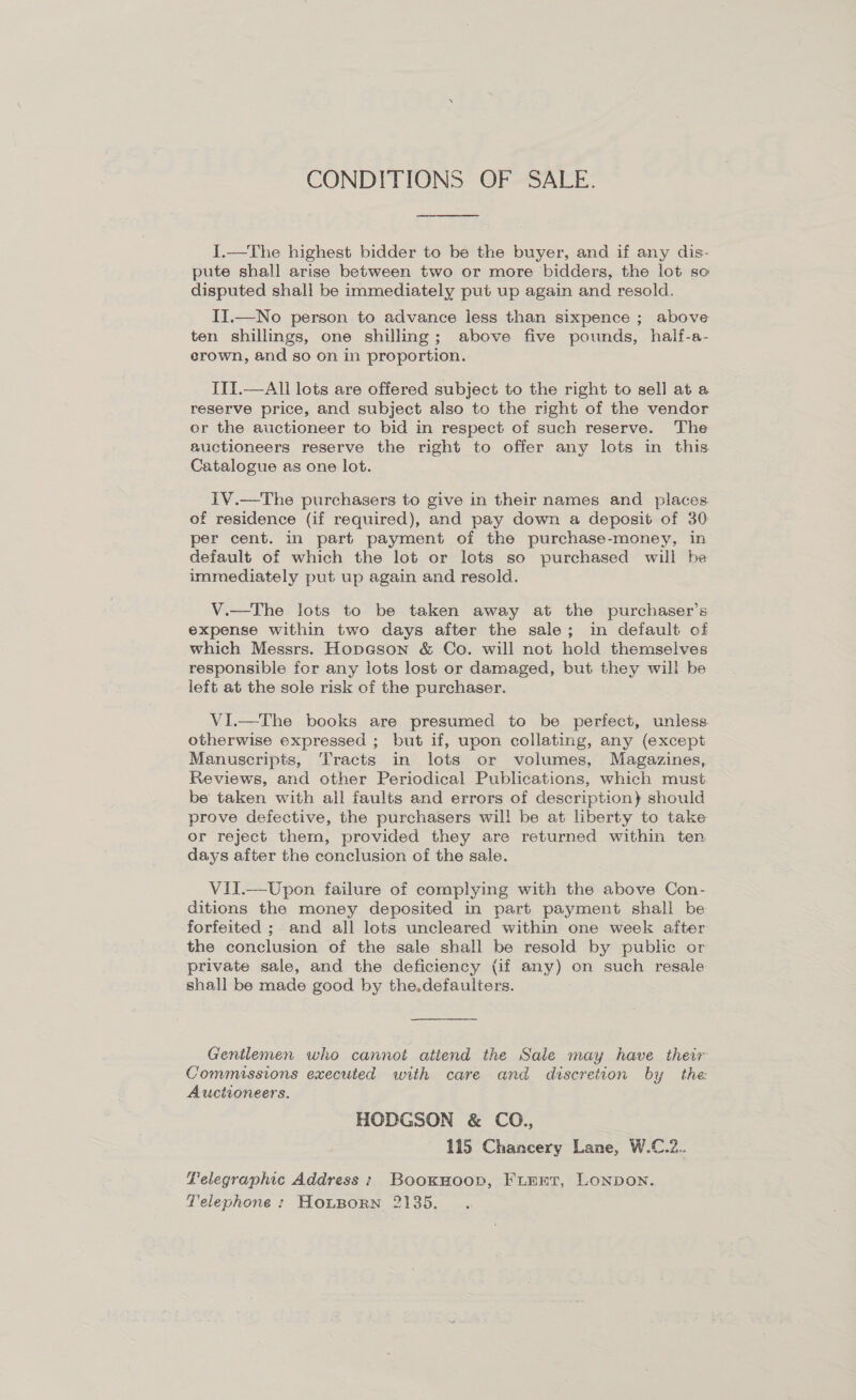 CONDITIONS OF SALE.  I.—The highest bidder to be the buyer, and if any dis- pute shall arise between two or more bidders, the lot so disputed shall be immediately put up again and resold. II.—No person to advance less than sixpence ; above ten shillings, one shilling; above five pounds, half-a- erown, and so on in proportion. III.—All lots are offered subject to the right to sell at a reserve price, and subject also to the right of the vendor or the auctioneer to bid in respect of such reserve. The auctioneers reserve the right to offer any lots in this Catalogue as one lot. IV.—The purchasers to give in their names and places of residence (if required), and pay down a deposit of 30 per cent. in part payment of the purchase-money, in default of which the lot or lots so purchased will be immediately put up again and resold. V.—tThe lots to be taken away at the purchaser’s expense within two days after the sale; in default of which Messrs. Hopason &amp; Co. will not hold themselves responsible for any lots lost or damaged, but they will be left at the sole risk of the purchaser. VI.—The books are presumed to be perfect, unless. otherwise expressed ; but if, upon collating, any (except Manuscripts, Tracts in lots or volumes, Magazines, Reviews, and other Periodical Publications, which must be taken with all faults and errors of description} should prove defective, the purchasers will be at liberty to take or reject them, provided they are returned within ten days after the conclusion of the sale. VII.—Upon failure of complying with the above Con- ditions the money deposited in part payment shall be forfeited ; and all lots uncleared within one week after the conclusion of the sale shall be resold by public or private sale, and the deficiency (if any) on such resale shall be made good by the.defaulters. Gentlemen who cannot attend the Sale may have their Commissions executed with care and discretion by the Auctioneers. HODGSON &amp; CO., 115 Chancery Lane, W.C.2.. Lelegraphic Address; Bookwoop, FLEnt, LoNDoN. Telephone : HoLBoRN 2135.