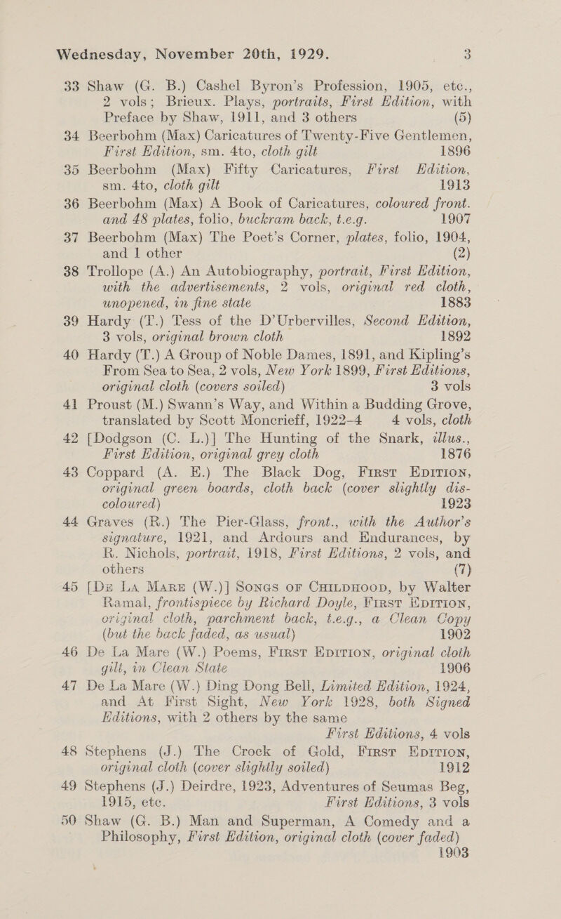 33 34 35 36 37 38 39 40 4] 42 43 44 46 47 Shaw (G. B.) Cashel Byron’s Profession, 1905, etc., 2 vols; Brieux. Plays, portraits, First Hdition, with Preface by Shaw, 1911, and 3 others (5) Beerbohm (Max) Caricatures of Twenty-Five Gentlemen, First Hdition, sm. 4to, cloth gilt 1896 Beerbohm (Max) Fifty Caricatures, First Edition, sm. 4to, cloth gilt 1913 Beerbohm (Max) A Book of Caricatures, coloured front. and 48 plates, folio, buckram back, t.e.g. 1907 Beerbohm (Max) The Poet’s Corner, plates, folio, 1904, and | other (2) Trollope (A.) An Autobiography, portrait, First dition, with the advertisements, 2 vols, original red cloth, unopened, in fine state 1883 Hardy (T.) Tess of the D’Urbervilles, Second Edition, 3 vols, original brown cloth 1892 Hardy (T.) A Group of Noble Dames, 1891, and Kipling’s From Sea to Sea, 2 vols, New York 1899, First Editions, original cloth (covers soiled) 3 vols Proust (M.) Swann’s Way, and Within a Budding Grove, translated by Scott Moncrieff, 1922-4 4 vols, cloth [Dodgson (C. L.)] The Hunting of the Snark, ¢llus., First Hdition, original grey cloth 1876 Coppard (A. E.) The Black Dog, First EpItTion, original green boards, cloth back (cover slightly dis- coloured) 1923 Graves (R.) The Pier-Glass, front., with the Author’s signature, 1921, and Ardours and HWndurances, by R. Nichols, portract, 1918, First Hditions, 2 vols, and others (7) Ramal, frontispiece by Richard Doyle, First Eprrion, original cloth, parchment back, t.e.g., a Clean Copy (but the back faded, as usual) 1902 De La Mare (W.) Poems, First Eprrion, original cloth gilt, in Clean State 1906 De La Mare (W.) Ding Dong Bell, Limited Hdition, 1924, and At First Sight, New York 1928, both Signed Editions, with 2 others by the same First Editions, 4 vols Stephens (J.) The Crock of Gold, First Eprrion, original cloth (cover slightly soiled) 1912 Stephens (J.) Deirdre, 1923, Adventures of Seumas Beg, 1915, ete. Furst Editions, 3 vols Shaw (G. B.) Man and Superman, A Comedy and a Philosophy, First Edition, original cloth (cover faded) 1903