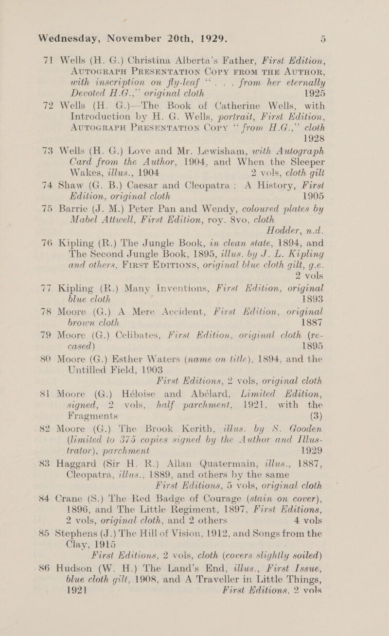 Pl ao 80 CO I il ~ Wells (H. G.) Christina Alberta’s Father, First Hdition, AUTOGRAPH PRESENTATION Copy FROM THE AUTHOR, with inscription on fly-leaf “‘. . . from her eternally Devoted H.G.,” original cloth 1925 Wells (H. G.)—The Book of Catherine Wells, with Introduction by H. G. Wells, portrait, First Edition, AUTOGRAPH PRESENTATION Copy “ from H.G.,” cloth 1928 Wells (H. G.) Love and Mr. Lewisham, with Autograph Card from the Author, 1904, and When the Sleeper Wakes, allus., 1904. 2 vols, cloth guli Shaw (G. B.) Caesar and Cleopatra: A History, First Hdition, original cloth 1905 Barrie (J. M.) Peter Pan and Wendy, coloured plates by Mabel Attwell, First Edition, roy. 8vo, cloth Hodder, n.d. The Second Jungle Book, 1895, illus. by J. L. Kipling and others, First Eprrions, original blue cloth gilt, g.e. 2 vols Kipling (R.) Many Inventions, Furst Hdition, original blue cloth ; 1893 Moore (G.) A Mere Accident, First Hdition, original brown cloth 1887 Moore (G.) Celibates, First Hdition, original cloth (re- cased) 1895 Moore (G.) Esther Waters (name on title), 1894, and the Untilled Field, 1903 First Editions, 2 vols, original cloth Moore (G.) Héloise and Abélard, Limited Hditon, signed, 2 vols, half parchment, 1921, with the Fragments (3) (limited io 375 copies signed by the Author and Illus- trator), parchment 1929 Haggard (Sir H. R.) Allan Quatermain, dllws., 1887, Cleopatra, illus., 1889, and others by the same First Hditions, 5 vols, original cloth Crane (S.) The Red Badge of Courage (stain on cover), 1896, and The Little Regiment, 1897, First Editions, 2 vols, original cloth, and 2 others 4 vols Stephens (J.) The Hill of Vision, 1912, and Songs from the Clay, 1915 First Editions, 2 vols, cloth (covers slightly soiled) Hudson (W. H.) The Land’s End, illus., First Issue, blue cloth gilt, 1908, and A Traveller in Little Things,