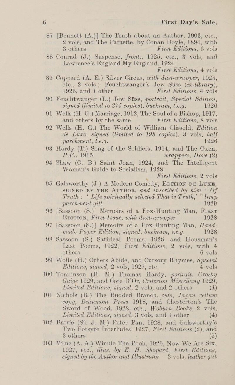 87 88 102 103 w First Day’s Sale, {Bennett (A.)] The Truth about an Author, 1903, etc., 2 vols, and The Parasite, by Conan Doyle, 1894, with 3 others Furst Hditions, 6 vols Conrad (J.) Suspense, front., 1925, etc., 3 vols, and Lawrence’s England My England, 1924 First Editions, 4 vols Coppard (A. E.) Silver Circus, with dust-wrapper, 1928, etc., 2 vols; Feuchtwanger’s Jew Sitiss (ex-library), 1926, and 1 other First Editions, 4 vols Feuchtwanger (L.) Jew Siiss, portrait, Special EHdition, signed (limited to 275 copies), buckram, t.e.g. 1926 Wells (H. G.) Marriage, 1912, The Soul of a Bishop, 1917, and others by the same First Hditions, 8 vols Wells (H. G.) The World of William Clissold, Hdition de Luxe, signed (limited to 198 copies), 3 vols, half parchment, t.e.g. 1926 Hardy (T.) Song of the Soldiers, 1914, and The Oxen, PLP. 19S wrappers, Hove (2} Shaw (G. B.) Saint Joan, 1924, and The Intelligent Woman’s Guide to Socialism, 1928 _ frst Editions, 2 vols Galsworthy (J.) A Modern Comedy, EpITion br Lux, SIGNED BY THE AUTHOR, and inscribed by him “ Of Truth : ° Infe spiritually selected That is Truth,” limp parchment guilt 1929 [Sassoon (8.)] Memoirs of a Fox-Hunting Man, First Enition, Pirst Issue, with dust-wrapper 1928 [Sassoon (S.)] Memoirs of a Fox-Hunting Man, Hand- made Paper Edition, signed, buckram, t.e.g. 1928 Sassoon (8.) Satirical Poems, 1926, and Housman’s Last Poems, 1922, First Editions, 2 vols, with 4 others 6 vols Wolfe (H.) Others Abide, and Cursory Rhymes, Special Editions, signed, 2 vols, 1927, ete. 4 vols Tomlinson (H. M.) Thomas Hardy, portrait, Crosby Gage 1929, and Cote D’Or, Criterion Miscellany 1929, Limited Editions, signed, 2 vols, and 2 others (4) Nichols (R.) The Budded Branch, cuts, Japan vellum copy, Beaumont Press 1918, and Chesterton’s The Sword of Wood, 1928, etc., Woburn Books, 2 vols, Iimited Editions, signed, 3 vols, and 1 other (4) Barrie (Sir J. M.) Peter Pan, 1928, and Galsworthy’s Two Forsyte Interludes, 1937, First Editions (2), and 3 others | (5) Milne (A. A.) Winnie-The-Pooh, 1926, Now We Are Six, 192%, ete., Wusmby Gea. Shepard, First Editions,