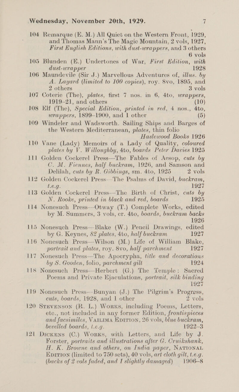 104 121 Remarque (HE. M.) All Quiet on the Western Front, 1 929, and Thomas Mann’s The Magic Mountain, 2 vols, 1927, First Knglish Editions, with dust-wrappers, and 3 others 6 vols dust-wrapper ; 1928 Maundevile (Sir J.) Marvellous Adventures of, illus. by A. Layard (umited to 100 copies), roy. 8vo, 1895, and 2 others 3 vols Coterie (The), plates, first 7 nos. in 6, 4to, wrappers, 1919-21, and others (10) Klf (The), Special Hdition, printed in red, 4 nos., 4to, wrappers, 1899-1900, and 1 other (5) Windeler and Wadsworth. Sailing Ships and Barges of the Western Mediterranean, plates, thin folio Haslewood Books 1926 Vane (Lady) Memoirs of a Lady of Quality, coloured plates by V. Willoughby, 4to, boards Peter Davies 1925 C. M. Fiennes, half buckram, 1926, and Samson and Delilah, cuts by R. Gibbings, sm. 4to, 1925 2 vols Golden Cockerel Press-—The Psalms of David, buckram, t.e.g. 1927 Golden Cockerel Press—The Birth of Christ, cuts by N. Rooke, printed in black and red, boards 1925 Nonesuch Press—-Otway (T.) Complete Works, edited by M. Summers, 3 vols, cr. 4to, boards, buckram backs 1926 by G. Keynes, 82 plates, 4to, half buckram 1927 portirat and plates, roy. 8vo, half parchment 1927 Nonesuch Press—The Apocrypha, title and decorations by S. Gooden, folio, parchment gilt 1924 Poems and Private Ejaculations, portrait, silk binding 1927 Nonesuch Press—-Bunyan (J.) The Pilgrim’s Progress, cuts, boards, 1928, and | other 2 vols STEVENSON (R. L.) Works, including Poems, Letters, etc., not included in any former Edition, frontispreces and facsimiles, VAILIMA Eprrion, 26 vols, blue buckram, bevelled boards, t.é.g. 1922-3 Dickens (C.) Works, with Letters, and Life by J. Forster, portraits and wlustrations after G. Cruikshank, H. K. Browne and others, on India paper, NATIONAL EDITION (limited to 750 sets), 40 vols, art cloth gilt, t.e.q. (backs of 2 vols faded, and I slightly damaged) 1906-8