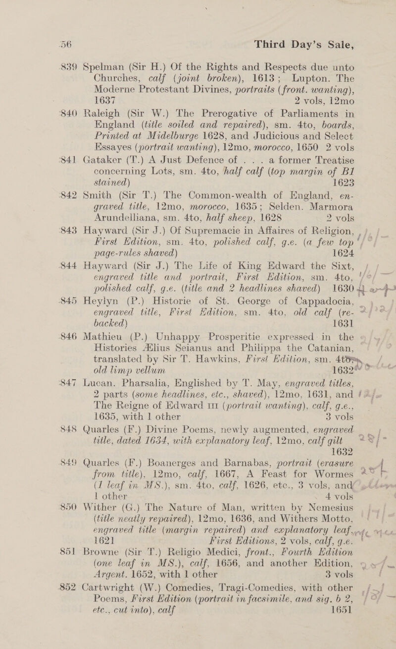 840 843 844 S48 849 850 85] 852 Third Day’s Saie, Spelman (Sir H.) Of the Rights and Respects due unto Churches, calf (joint broken), 1613; Lupton. The Moderne Protestant Divines, portracts (front. wanting), 1637 2 vols, 12mo Raleigh (Sir W.) The Prerogative of Parliaments in England (title soiled and repaired), sm. 4to, boards, Printed at Midelburge 1628, and Judicious and Select Kssayes (portrait wanting), 12mo, morocco, 1650 2 vols Gataker (T.) A Just Defence of . . . a former Treatise concerning Lots, sm. 4to, half calf (top margin oy Bl stained) 1623 graved title, 12mo, morocco, 1635; Selden. Marmora Arundeiliana, sm. 4to, half sheep, 1628 2 vols Hayward (Sir J.) Of Supremacie in Affaires of Religion, , / page-rules shaved) 1624 Hayward (Sir J.) The Life of King Edward the Sixt, engraved title and portrait, First Edition, sm. 4to, engraved title, First Hdition, sm. 4to, old calf (re- = backed) 1631 Histories Atlius Seianus and Philippa the Catanian, translated by Sir T. Hawkins, First Edition, sm. 4tB, old lump vellum 1632 The Reigne of Edward m1 (portrait wanting), call, Ge. 1635, with | other 3 vols 1632 (1 leaf in MS.), sm. Ato, calf, 1626, etc., 3 vols, and’ 1 other . 4 vols Wither (G.) The Nature of Man, written by Nemesius (title neatly repaired), 12mo, 1636, and Withers Motto, f a 1621 First Editions, 2 vols, calf, g.e. Browne (Sir T.) Religio Medici, front., Fourth Hdition (one leaf in MS.) ), calf, 1656, and another Edition, Argent. 1652, ‘with. 1 other 3 vols Cartwright (W.) Comedies, Tragi-Comedies, with other etc., cut into), calf 1651 —e