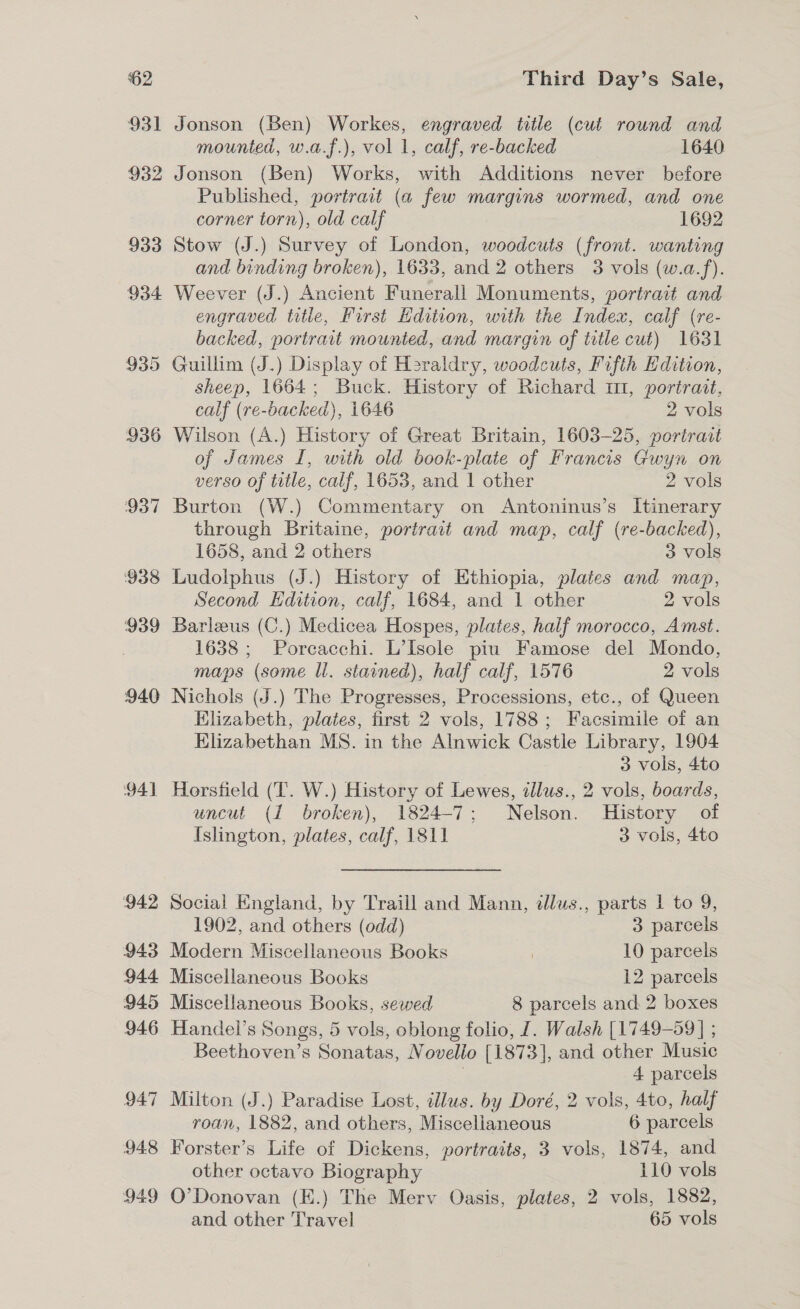 931 Jonson (Ben) Workes, engraved title (cut round and mounted, w.a.f.), vol 1, calf, re-backed 1640 932 Jonson (Ben) Works, with Additions never before Published, portrait (a few margins wormed, and one corner torn), old calf 1692 933 Stow (J.) Survey of London, woodcuts (front. wanting and binding broken), 1633, and 2 others 3 vols (w.a.f). 934 Weever (J.) Ancient Funeral! Monuments, portrait and engraved title, First Edition, with the Index, calf (re- backed, portrait mounted, and margin of title cut) 1631 935 Guillim (J.) Display of Heraldry, woodcuts, Fifth Edition, sheep, 1664; Buck. History of Richard m1, portrait, calf (re-backed), 1646 2 vols 936 Wilson (A.) History of Great Britain, 1603-25, portrait of James I, with old book-plate of Francis Gwyn on verso of title, calf, 1653, and 1 other 2 vols 937 Burton (W.) Commentary on Antoninus’s Itinerary through Britaine, portrait and map, calf (re-backed), 1658, and 2 others 3 vols 938 Ludolphus (J.) History of Ethiopia, plates and map, Second Edition, calf, 1684, and 1 other 2 ols 939 Barleus (C.) Medicea Hospes, plates, half morocco, Amst. : 1638 ; Porcacchi. L’Isole piu Famose del Mondo, maps (some ll. stained), half calf, 1576 2 vols 940 Nichols (J.) The Progresses, Processions, etc., of Queen Elizabeth, plates, first 2 vols, 1788; Facsimile of an EKlizabethan MS. in the Alnwick Castle Library, 1904 3 vols, 4to 941 Horsfield (T. W.) History of Lewes, «llus., 2 vols, boards, uncut (1 broken), 1824-7; Nelson. History of Islington, plates, calf, 1811 3 vols, 4to 942 Social England, by Traill and Mann, dllus., parts | to 9, 1902, and others (odd) 3 parcels 943 Modern Miscellaneous Books | 10 parcels 944 Miscellaneous Books 12 parcels 945 Miscellaneous Books, sewed 8 parcels and 2 boxes 946 Handel’s Songs, 5 vols, oblong folio, 1. Walsh [1749-59 ] ; Beethoven’s Sonatas, Novello [1873], and other Music | 4 parcels 947 Milton (J.) Paradise Lost, illus. by Doré, 2 vols, 4to, half roan, 1882, and others, Miscellaneous 6 parcels 948 Forster’s Life of Dickens, portraits, 3 vols, 1874, and other octavo Biography 110 vols 949 O'Donovan (E.) The Merv Oasis, plates, 2 vols, 1882, and other Travel 65 vols