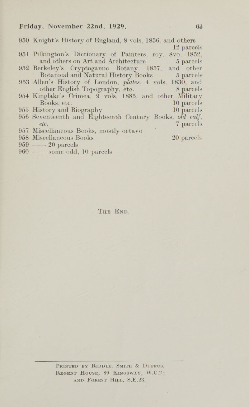 950 Knight's History of England, 8 vols, 1856, and others 12 parcels 951 Pilkington’s Dictionary of Painters, roy. 8vo, 1852, and others on Art and Architecture 5 parcels 952 Berkeley’s Cryptogamic Botany, 1857, and other Botanical and Natural History Books 5 parcels 953 Allen’s History of London, plates, 4 vols, 1830, and other English Topography, ete. 8 parcels 954 Kinglake’s Crimea, 9 vols, 1885, and other Military Books, etc. 10 parcels 955 History and Biography 10 parcels 956 Seventeenth and Eighteenth Century Books, old calf. etc. | 7 parcels 957 Miscellaneous Books, mostly octavo _ 958 Miscellaneous Books 20 parcels 959 20 parcels 960 —— some odd, 10 parcels THE END. PRINTED BY RiIppLE. SmirH & DuFFuUs, REGENT Hovussz, 89 Kinesway, W.C.2; AND Forest Hirt, 8.E.23.