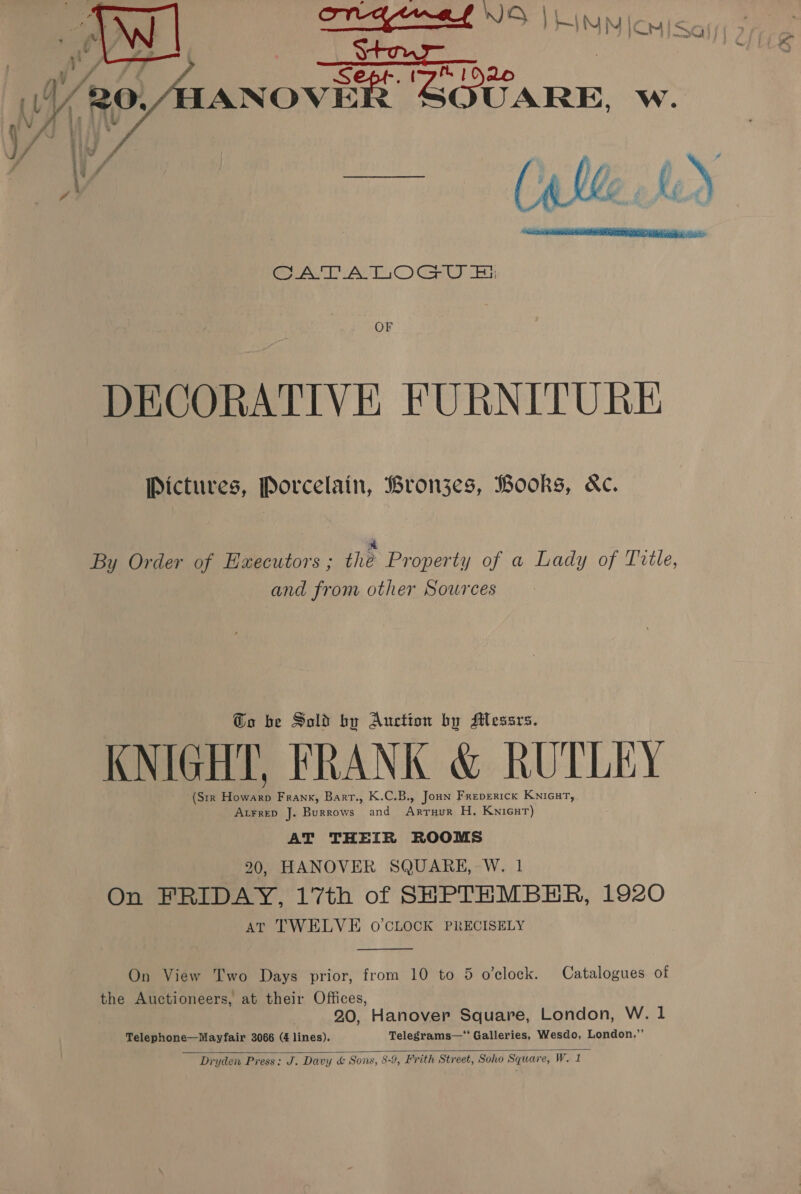 eo Fy, \ \ POG ENEL INS Vita jonisay Stour : ANOVER ‘SOUARE, Ww.  CATATIOGOU Fi OF DECORATIVE FURNITURE Pictures, Porcelain, Bronjzes, Books, Kc. * By Order of Executors ; thé Property of a Lady of Tvtle, and from other Sources @o be Sold bu Auction by Messrs. KNIGHT, FRANK &amp; RUTLEY (Str Howarp Frank, Barr., K.C.B., Joun Freperick KnicutT, AtFreD J. Burrows and Arruur H. KNIGHT) AT THEIR ROOMS 20, HANOVER SQUARE, W. 1 On FRIDAY, 17th of SHPTHMBER, 1920 AT TWELVE O'CLOCK PRECISELY  On View Two Days prior, from 10 to 5 o’clock. Catalogues of the Auctioneers, at their Offices, | 20, Hanover Square, London, W. 1 Telephone—Mayfair 3066 (4 lines). Telegrams—“ Galleries, Wesdo, London.”’  Dryden Press: J. Davy &amp; Sons, 8-9, Frith Street, Soho Square, W. 1