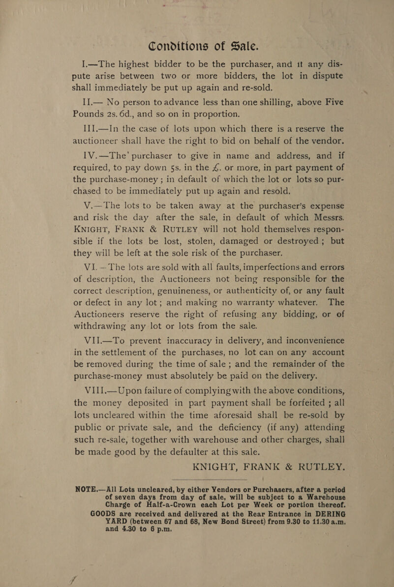 Conditions of Sale. I.—The highest bidder to be the purchaser, and it any dis- pute arise between two or more bidders, the lot in dispute shall immediately be put up again and re-sold. II.— No person to advance less than one shilling, above Five Pounds 2s. 6d., and so on in proportion. I{].—In the case of lots upon which there is a reserve the auctioneer shall have the right to bid on behalf of the vendor. [V.—The’ purchaser to give in name and address, and if required, to pay down 5s. in the 4. or more, in part payment of the purchase-money ; in default of which the lot or lots so pur- chased to be immediately put up again and resold. V.—The lots to be taken away at the purchaser’s expense and risk the day after the sale, in default of which Messrs. KNIGHT, FRANK &amp; RUTLEY will not hold themselves respon- sible if the lots be lost, stolen, damaged or destroyed; but they will be left at the sole risk of the purchaser. Vi.—The lots are sold with all faults, imperfections and errors _ of description, the Auctioneers not being responsible for the correct description, genuineness, or authenticity of, or any fault or defect in any lot; and making no warranty whatever. The Auctioneers reserve the right of refusing any bidding, or of withdrawing any lot or lots from the sale. VII.—To prevent inaccuracy in delivery, and inconvenience in the settlement of the purchases, no lot can on any account be removed during the time of sale ; and the remainder of the purchase-money must absolutely be paid on the delivery. VIII.—Upon failure of complying with the above conditions, the money deposited in part payment shall be forfeited ; all lots uncleared within the time aforesaid shall be re-sold by public or private sale, and the deficiency (if any) attending such re-sale, together with warehouse and other charges, shall be made good by the defaulter at this sale. KNIGHT, FRANK &amp; RUTLEY. NOTE.— All Lots uncleared, by either Yendors or Purchasers, after a period of seven days from day of sale, will be subject to a Warehouse Charge of Half-a-Crown each Lot per Week or portion thereof. GOODS are received and delivered at the Rear Entrance in DERING YARD (between 67 and 68, New Bond Street) from 9.30 to 11.30 a.m. and 4.30 to 6 p.m, 