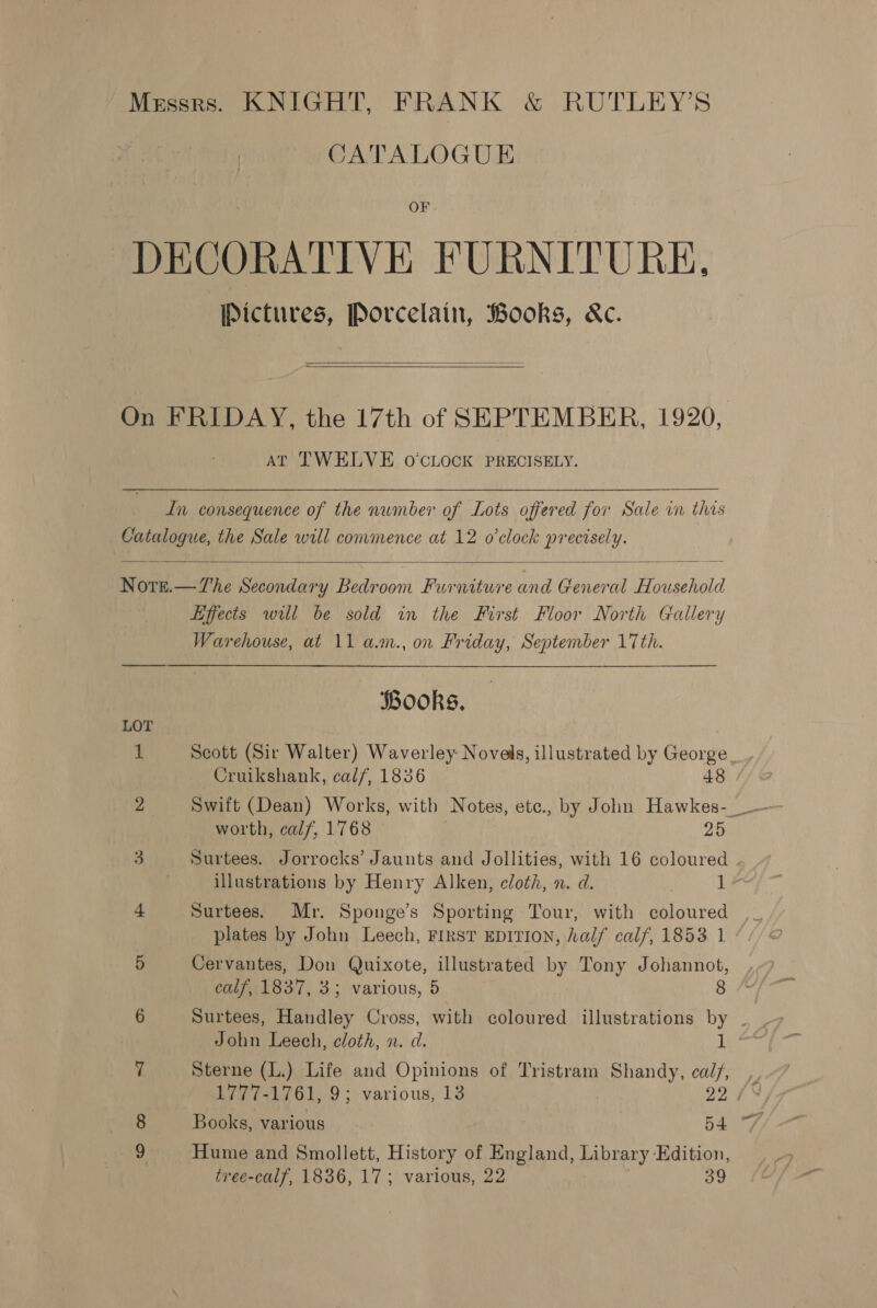 Messrs. KNIGHT, FRANK &amp; RUTLEY’S CATALOGUE OF DECORATIVE FURNITURE, Pictures, Porcelain, Books, &amp;c.  On FRIDAY, the 17th of SEPTEMBER, 1920, AT TWELVE O'CLOCK PRECISELY.  In consequence of the number of Lots offered for Sale in this Catalogue, the Sale will commence at 12 o'clock precisely.  Nott.—The Secondary Bedroom Furniture and General Household Hjects will be sold in the First Floor North Gallery Warehouse, at 11 a.m., on Friday, September 17th. Books, LOT 1 Scott (Sir Walter) Waverley Novels, illustrated by George. Cruikshank, calf, 1836 48 2 Swift (Dean) Works, with Notes, etc., by John Hawkes- — worth, calf, 1768 25 3 Surtees. Jorrocks’ Jaunts and Jollities, with 16 coloured . | illustrations by Henry Alken, cloth, n. d. | ] 4 Surtees. Mr. Sponge’s Sporting Tour, with coloured ,_ plates by John Leech, FIRST EDITION, half calf, 1853 1 / 5 Cervantes, Don Quixote, illustrated by Tony Johannot, calf, 1837, 3; various, 5 8 6 Surtees, Handley Cross, with coloured illustrations by . John Leech, cloth, n. d. 1 7 Sterne (L.) Life and Opinions of Tristram Shandy, cal/, , 1777-1761, 9; various, 13 29 /% 8 Books, various 54 7, 9 Hume and Smollett, History of England, Library Edition, tree-calf, 1836, 17; various, 22 39
