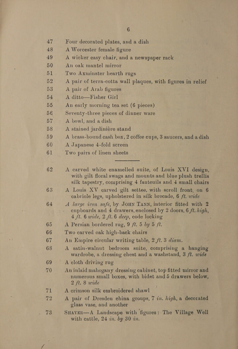 62 63 6 Four decorated plates, and a dish A Worcester female figure A wicker easy chair, and a newspaper rack An oak mantel mirror Two Axminster hearth rugs A pair of terra-cotta wall plaques, with figures in relief A pair of Arab figures — A ditto—Fisher Girl An early morning tea set (6 pieces) Seventy-three pieces of dinner ware A bowl, and a dish A stained jardiniére stand | A brass-bound cash box, 2 coffee cups, 3 saucers, and a dish A Japanese 4-fold screen   A carved white enamelled suite, of Louis XVI design, with gilt floral swags and mounts and blue plush trellis silk tapestry, comprising 4 fauteuils and 4 small chairs A Louis XV carved gilt. settee, with scroll front, on 6 cabriole legs, upholstered in silk brocade, 6 ft. wide A large iron safe, by JOHN TANN, interior fitted with 2 cupboards and 4 drawers, enclosed by 2 doors, 6 ft. high, 4 ft. 6 wide, 2 ft. 6 deep, code locking A Persian bordered rug, 9 ft. 5 by 5 ft. Two carved oak high-back chairs An Empire circular writing table, 2 /¢. 3 diam. A satin-walnut bedroom suite, comprising a hanging wardrobe, a dressing chest and a washstand, 3 /¢. wide A cloth driving rug An inlaid mahogany dressing cabinet, top fitted mirror and numerous small boxes, with bidet and 5 drawers below, 2 ft. 8 wide A crimson silk embroidered shawl A pair of Dresden china groups, 7 in. high, a decorated glass vase, and another SHavER—A Landscape with figures: The Village Well with cattle, 24 2n. by 30 an.