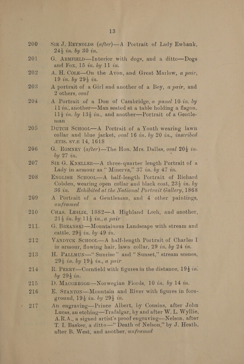 Sir J. Reynoups (after)——-A Portrait of Lady Ewbank, 243 in. by 30 in. G. ARMFIELD—Interior with dogs, and a ditto—Dogs and Fox, 15 i. by 11 tn. A. H. Cor—e—On the Avon, and Great Marlow, a pair, 19 an. by 294 an. A portrait of a Girl and another of a Boy, a pair, and 2 others, oval A Portrait of a Don of Cambridge, a panel 10 in. by 11 a., another—Man seated at a table holding a flagon, 115 im. by 133 in., and another—Portrait of a Gentle- man Dourcu ScHoot—A Portrait of a Youth wearing lawn collar and blue jacket, oval 16 in. by 20 in., inscribed ATIS. SV 14, 1618 G. Romney (a/ter)—The Hon. Mrs. Dallas, oval 204 in. by 27 in. . Sir G. KNELLER—A three-quarter length Portrait of a Lady in armour as “ Minerva,” 37 an. by 47 w. ENGLISH ScHOOL—A half-length Portrait of Richard Cobden, wearing open collar and black coat, 235 in. by 36 in. LHxhibited at the National Portratt Gallery, 1868 A Portrait of a Gentleman, and 4 other paintings, unframed CuHas. Lestie, 1882—A Highland Loch, and another, 215 am, by. 1135 2n., a pair G. BrEANSKI—Mountainous Landscape with stream and cattle, 295 in. by 49 in. Vanpyck ScHoor—A half-length Portrait of Charles I in armour, flowing hair, lawn collar, 29 in. by 24 an. H. PaAttmMun—“ Sunrise’ 294% in. by 19% in., a pair R. Perry—Corntield with figures in the distance, 194 cn. by 294 in. D. Macerecor—Norwegian Fiords, 10 in. by 14 am.  ) and “ Sunset,’ stream scenes, E. Stanron—Mountain and River with figures in fore- ground, 194 in. by 294 i. An engraving—Prince Albert, by Cousins, after Jobn Lueas, an etching—Trafalgar, by and after W. L. Wyllie, A.R.A., a signed artist’s proof engraving—Nelson, after T. I. Basker, a ditto—‘‘ Death of Nelson,” by J. Heath, after B. West, and another, unframed