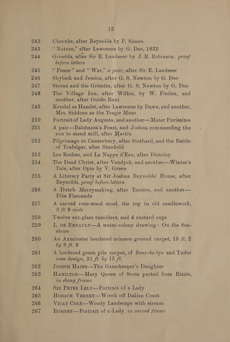 Cherubs, after Reynolds by P. Simon ‘ Nature,” atter Lawrence by G. Doo, 1832 Griselda, after Sir E. Landseer by J. R. Robinson, proof before letters “Peace” and “ War,” a patr, after Sir EK. Landseer Shylock and Jessica, after G. 8. Newton by G. Doo Sterne and the Grisette, after G. S. Newton by G. Doo The Village Inn, after Wilkie, by W. Finden, and another, after Guido Reni Kendal as Hamlet, after Lawrence by Dawe, and another, Mrs. Siddons as the Tragic Muse Portrait of Lady Augusta, and another—Mater Purissima A pair—Balshazza’s Feast, and Joshua commanding the sun to stand still, after Martin Pilgrimage to Canterbury, after Stothard, and the Battle of Trafalgar, after Stanfield Les Roches, and La Nappe d’Eau, after Dietricy The Dead Christ, after Vandyck, and another—Winter’s Tale, after Opie by V. Green A Literary Party at Sir Joshua Reynolds’ House, after Reynolds, proof before letters A Dutch Merrymaking, after Teniers, and another— Féte Flamande A carved rose-wood stool, the top in old needlework, 3 ft.9 wide Twelve cut-glass tumblers, and 4 custard cups L. DE RENAULT—A water-colour drawing: On the Sea- shore An Axminster bordered crimson ground carpet, 15 /t. 2 Oo oat. 2 A bordered green pile carpet, of fleur-de-lys and Tudor rose design, 21 ft. by 15 ft. JOSEPH HalER—The Gamekeeper’s Daughter HAMILTON—Mary (Jueen of Scots parted from Rizzio, in ebony frame Sm Perer Lety—Portrait of a Lady Horace VERNET—Wreck off Italian Coast Vicat CoLz—Woody Landscape with stream RomnEY—Portrait of a-Lady, an carved frame