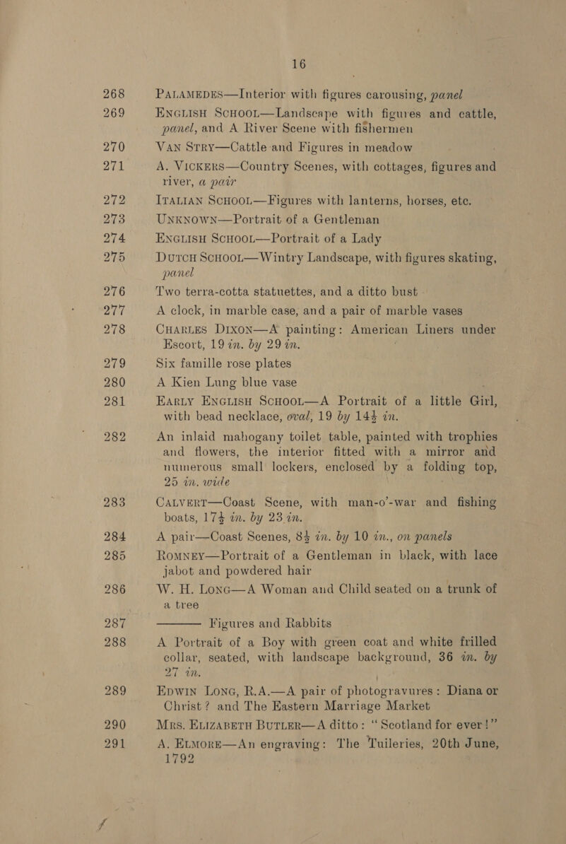 268 269 291 16 PALAMEDES—Interior with figures carousing, panel ENGLISH ScHooL—Landscape with figures and cattle, panel, and A River Scene with fishermen VAN StRY—Cattle-and Figures in meadow A. VICKERS river, @ paw ITALIAN ScHooL—Figures with lanterns, horses, etc. UnknowN—Portrait of a Gentleman ENGLISH ScHoot—Portrait of a Lady DutcH ScHooL—Wintry Landscape, with figures skating, panel |  Country Scenes, with cottages, figures and Two terra-cotta statuettes, and a ditto bust A clock, in marble case, and a pair of marble vases CHARLES Dixon—A painting: American Liners under Escort, 19 an. by 29 an. : Six famille rose plates A Kien Lung blue vase EARLY ENGLISH SCHOOL—A Portrait of a little Girl, with bead necklace, oval, 19 by 144 in. and flowers, the interior fitted with a mirror and numerous small lockers, enclosed by a folding top, 25 an. wide CALVERT—Coast Scene, with man-o’-war and fishing boats, 174 in. by 23 in. A pair—Coast Scenes, 84 in. by 10 2n., on panels RoMNEY—Portrait of a Gentleman in black, with lace jabot and powdered hair W. H. Lonc—A Woman and Child seated on a trunk of a tree —— Figures and Rabbits A Portrait of a Boy with green coat and white frilled collar, seated, with landscape background, 36 im. by 21 WM. | Epwin Lona, R.A.—A pair of photogravures: Diana or Christ ? and The Eastern Marriage Market Mrs. ELIZABETH BUTLER—A ditto: ‘Scotland for ever! iz A, EtmoreE—An engraving: The Tuileries, 20th June, 1792 
