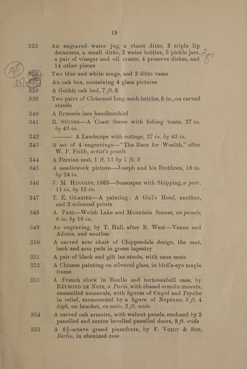  An engraved water jug, a claret ditto, 3 triple lip a pair of vinegar and oil cruets, 4 preserve dishes, and 14 other pieces Two blue and white mugs, and 2 ditto vases An oak box, containing 4 glass pictures A Gothic oak bed, 7 /¢. 6 Two pairs of Cloisonné long-neck bottles, 6 a., on carved stands A Brussels lace handkerchief R. STUBBS by 43 an.  A Coast Scene with fishing boats, 27 cn.  A Landscape with cottage, 27 an. by 43 wn. A set of 4 engravings—“‘ The Race for Wealth,” after W. P. Frith, artist’s proofs A Persian mat, 1 f. 11 by 1 ft. 3 A needlework picture—Joseph and his Brethren, 18 in. by 24 %n. . J. M. Huaains, 1868—Seascapes with Shipping, a parr, ll in. by 15 an. T. EK. Guastzr—A painting: A Girl’s Head, another, and 2 coloured prints A. Part—Welsh Lake and Mountain Scenes, on panels, 8 an. by 10 a7. An engraving, by T. Hall, after B. West—Venus and Adonis, and another A carved arm chair of Chippendale design, the seat, back and arm pads in green tapestry A Chinese painting on silvered glass, in bird’s-eye maple frame RAYMOND LE Notk, &amp; Paris, with chased ormolu mounts, enamelled numerals, with figures of Cupid and Psyche in relief, surmounted by a figure of Neptune, 3 /¢. 4 high, on bracket, en suite, 2 ft. wide A carved oak armoire, with walnut panels, enclosed by 2 panelled and centre bevelled panelled doors, 9 /t. wide A 6#-octave grand pianoforte, by F. Voiar &amp; Sov, Berlin, in ebonized case