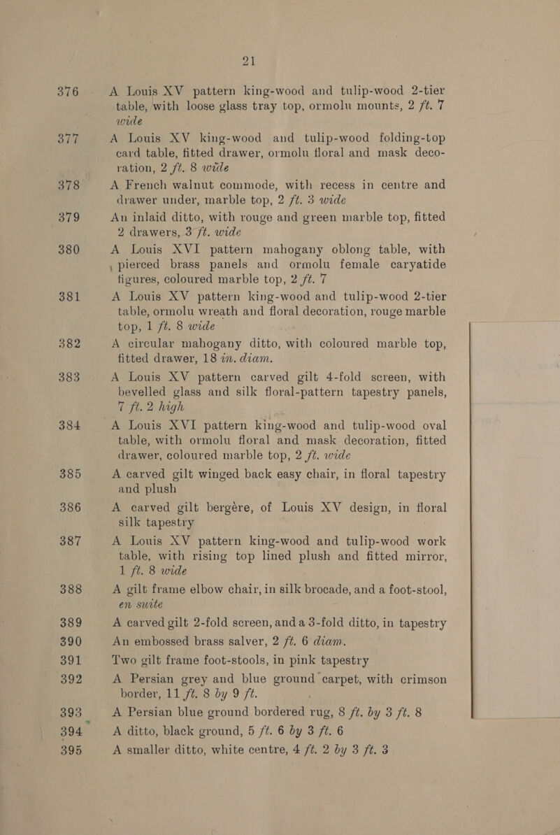 376 Sie 378 a79 380 381 382 383 384 385 386 387 388 389 390 391 392 393 394 21 A Louis XV pattern king-wood and tulip-wood 2-tier table, with loose glass tray top, ormolu mounts, 2 /t. 7 wrde A Louis XV_ king-wood and tulip-wood folding-top card table, fitted drawer, ormolu floral and mask deco- ration, 2 ft. 8 wide A French walnut commode, with recess in centre and drawer under, marble top, 2 ft. 3 wide An inlaid ditto, with rouge and green marble top, fitted 2 drawers, 3 /t. wide A Louis XVI pattern mahogany oblong table, with , pierced brass panels and ormolu female caryatide figures, coloured marble top, 2 /¢. 7 A Louis XV pattern king-wood and tulip-wood 2-tier table, ormolu wreath and floral decoration, rouge marble top, 1 ft. 8 wide A circular mahogany ditto, with coloured marble top, fitted drawer, 18 27. diam. A Louis XV pattern carved gilt 4-fold screen, with bevelled glass and silk floral-pattern tapestry panels, 7 ft. 2 high table, with ormolu floral and mask decoration, fitted drawer, coloured marble top, 2 /¢. wide A carved gilt winged back easy chair, in floral tapestry and plush A carved gilt bergére, of Louis XV design, in floral silk tapestry A Louis XV pattern king-wood and tulip-wood work table, with rising top lined plush and fitted mirror, 1 ft. 8 wide | A gilt frame elbow chair, in silk brocade, and a foot-stool, en suite A carved gilt 2-fold screen, anda 3-fold ditto, in tapestry An embossed brass salver, 2 /¢. 6 dtam. Two gilt frame foot-stools, in pink tapestry A Persian grey and blue ground carpet, with crimson border, 11 /#. 8 by 9 /¢. A Persian blue ground bordered rug, 8 /¢. by 3 ft. 8 A ditto, black ground, 5 /¢. 6 by 3 ft. 6