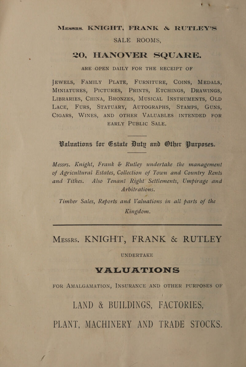 Messrs. KNIGHT, FRANK &amp; RUTLEY’S SALE ROOMS, 20, HANOVER SQUARE. ARE OPEN DAILY FOR THE RECEIPT OF JEWELS, FAMILY PLATE, FURNITURE, COINS, MEDALS, MINIATURES, PICTURES, PRINTS, ETCHINGS, DRAWINGS, LIBRARIES, CHINA, BRONZES, MUSICAL INSTRUMENTS, OLD LACE, FURS, STATUARY, AUTOGRAPHS, STAMPS, GUNS, CIGARS, WINES, AND OTHER VALUABLES. INTENDED FOR EARLY PUBLIC SALE. | Waluations for Estate Duty and Other Purposes. Messrs. Knight, Frank &amp; Rutley undertake the management of Agricultural Estates, Collection of Town and Country Rents and Tithes. Also Tenant Right Settlements, Umpirage and Arbitrations. a Timber Sales, Reports and Valuations in all parts of the Kingdom. Messrs. KNIGHT, FRANK &amp; RUTLEY UNDERTAKE VALUATIONS FOR AMALGAMATION, INSURANCE AND OTHER PURPOSES OF LAND &amp; BUILDINGS, FACTORIES, PLANT, MACHINERY AND TRADE STOCKS.