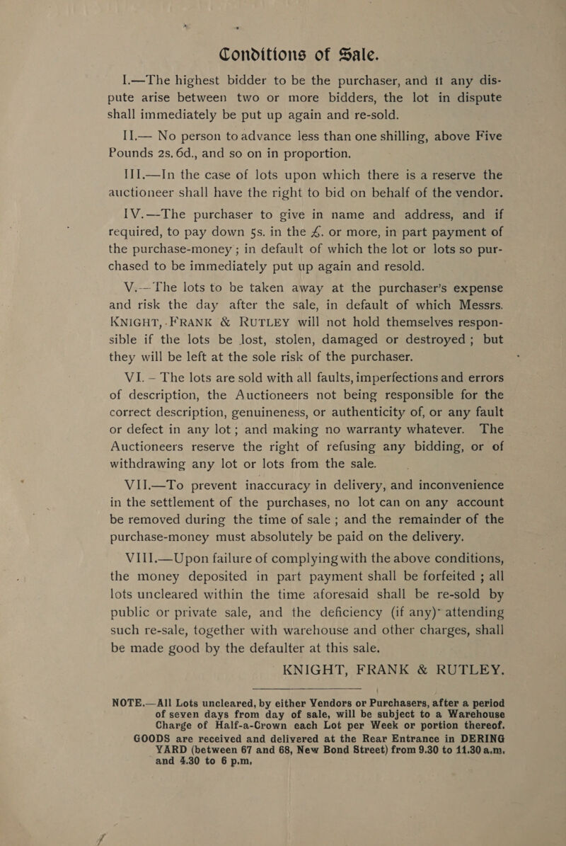 Conditions of Sale. I.—The highest bidder to be the purchaser, and it any dis- pute arise between two or more bidders, the lot in dispute shall immediately be put up again and re-sold. IIl.— No person to advance less than one shilling, above Five Pounds 2s. 6d., and so on in proportion, I1I.—In the case of lots upon which there is a reserve the auctioneer shall have the right to bid on behalf of the vendor. IV.—The purchaser to give in name and address, and if required, to pay down §s. in the 4. or more, in part payment of the purchase-money ; in default of which the lot or lots so pur- chased to be immediately put up again and resold. V.—The lots to be taken away at the purchaser’s expense and risk the day after the sale, in default of which Messrs. KNIGHT,- FRANK &amp; RUTLEY will not hold themselves respon- sible if the lots be lost, stolen, damaged or destroyed; but they will be left at the sole risk of the purchaser. VI. — The lots are sold with all faults, imperfections and errors of description, the Auctioneers not being responsible for the correct description, genuineness, or authenticity of, or any fault or defect in any lot; and making no warranty whatever. The Auctioneers reserve the right of refusing any bidding, or of withdrawing any lot or lots from the sale. VII.—To prevent inaccuracy in delivery, and inconvenience in the settlement of the purchases, no lot can on any account be removed during the time of sale ; and the remainder of the purchase-money must absolutely be paid on the delivery. VIII.—Upon failure of complying with the above conditions, the money deposited in part payment shall be forfeited ; all lots uncleared within the time aforesaid shall be re-sold by public or private sale, and the deficiency (if any)* attending such re-sale, together with warehouse and other charges, shall be made good by the defaulter at this sale. KNIGHT, FRANK &amp; RUTLEY. NOTE.—All Lots uncleared, by either Yendors or Purchasers, after a period of seven days from day of sale, will be subject to a Warehouse Charge of Half-a-Crown each Lot per Week or portion thereof. GOODS are received and delivered at the Rear Entrance in DERING YARD (between 67 and 68, New Bond Street) from 9.30 to 11.30 a.m, and 4.30 to 6 p.m,