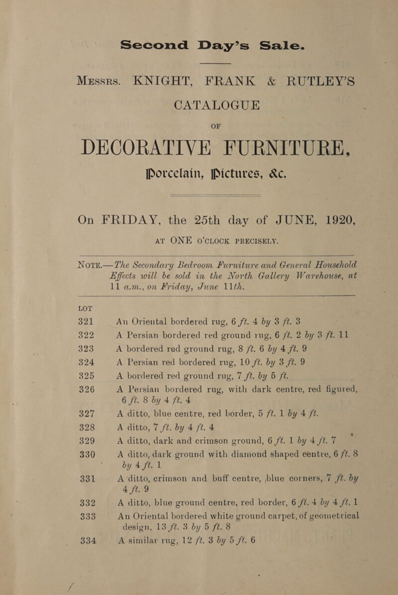 Second Day’s Sale. —— Messrs. KNIGHT, FRANK &amp; RUTLEY’S CATALOGUE OF DECORATIVE FURNITURE. Porcelain, Pictures, &amp;c.   On FRIDAY, the 25th day of JUNE, 1920, AT ONE 0O’CLOCK PRECISELY.   Note.—The Secondary Bedroom Furniture and General Household Effects will be sold in the North Gallery Warehouse, at ll am., on Friday, June 11th.   LOT 321 An Oriental bordered rug, 6 ft. 4 by 3 ft. 3 o22 A Persian bordered red ground rug, 6 ft. 2 by 3 ft. 11 323 A bordered red ground rug, 8 /¢. 6 by 4 ft. 9 324 A Persian red bordered rug, 10 f¢. by 3 ft. 9 326 A bordered red ground rug, 7 ft. by 5 ft. 326 A Persian bordered rug, with dark centre, red figured, 6 ft. 8 by 4 ft. 4 327 A ditto, blue centre, red border, 5 ft. 1 by 4 ft. 328 A ditto, 7 ft. by 4 ft. 4 329 A ditto, dark and crimson ground, 6 ft. 1 by 4 ft. 7 330 A ditto, dark ground with diamond shaped centre, 6 /¢. 8 by 4 fi. 1 331 A ditto, crimson and buff centre, blue corners, 7 jt. by 4 ft. 9 7 332 A ditto, blue ground centre, red border, 6 ft. 4 by 4 /t. 1 333 An Oriental bordered white ground carpet, of geometrical design, 13 /¢. 3 by 5 ft. 8