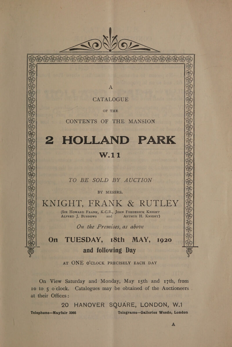   _&lt;oOVice~ PELDEDEPTOTTPHOGOOOIIGOG    A CATALOGUE OF THE CONTENTS OF THE MANSION 2 HOLLAND PARK W.11 biepitoOLD BY AUCTION. BY MESSRS. KNIGHT, FRANK &amp; RUTLEY (Str Howarp FRANK, K.C.B., Joun FREDERICK KNIGHT ALFRED J. Burrows and | Artuur H. Knicut) On the Premises, as above On TUESDAY, 18th MAY, 1920 and following Day SEPHSGHHSO FOOSS VHS POOH POoses  “APESSSSSTESHHHHS TCO HHHHSTTOOSS SS AT ONE O'CLOCK PRECISELY EACH DAY On View Saturday and Monday, May 15th and 17th, from to to 5 oclock. Catalogues may be obtained of the Auctioneers at their Offices: 20 HANOVER SQUARE, LONDON, W.1 Telephone—Mayfair 3066 Telegrams—Galleries Wesdo, London A