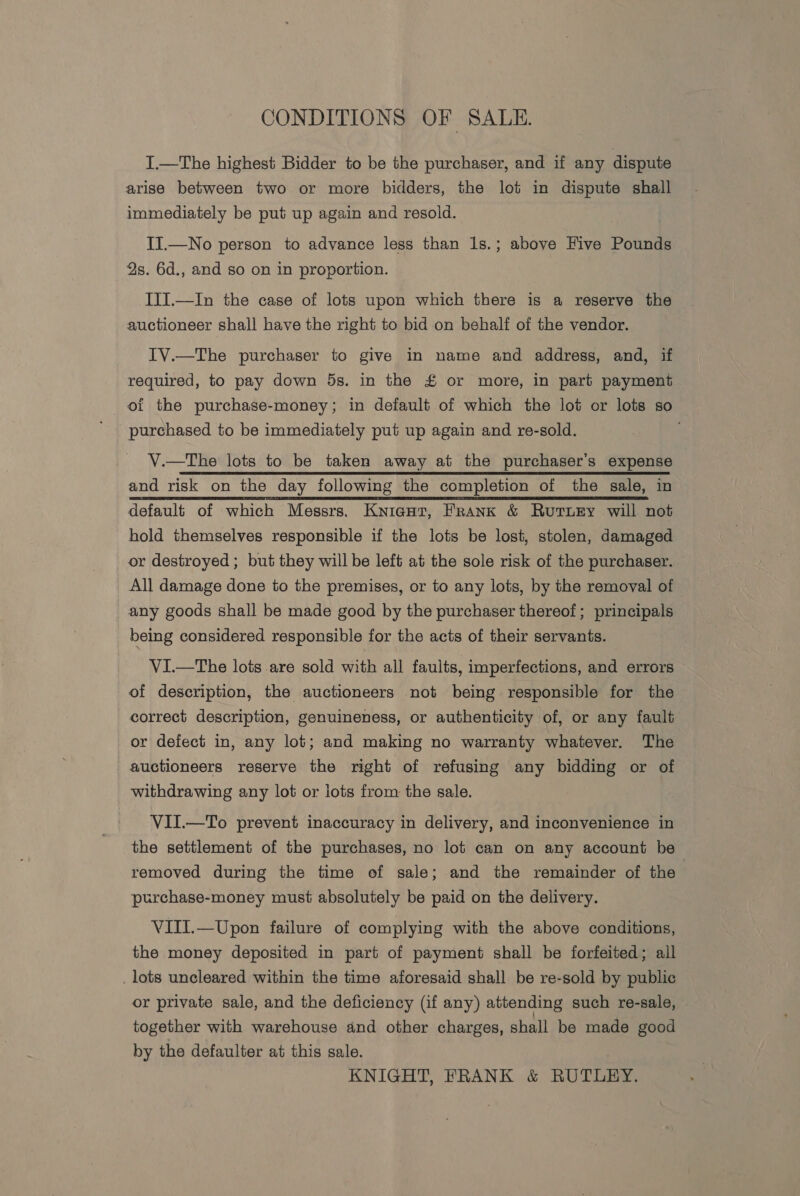 CONDITIONS OF SALE. I.—The highest Bidder to be the purchaser, and if any dispute arise between two or more bidders, the lot in dispute shall immediately be put up again and resold. II.—No person to advance less than 1s.; above Five Pounds 2s. 6d., and so on in proportion. ITI.—In the case of lots upon which there is a reserve the auctioneer shall have the right to bid on behalf of the vendor. IV.—The purchaser to give in name and address, and, if required, to pay down 5s. in the £ or more, in part payment ot the purchase-money; in default of which the lot or lots so purchased to be immediately put up again and re-sold. V.—The lots to be taken away at the purchaser’s expense and risk on the day following the completion of the sale, in default of which Messrs. Knieat, Frank &amp; Rutury will not hold themselves responsible if the lots be lost, stolen, damaged or destroyed ; but they will be left at the sole risk of the purchaser. All damage done to the premises, or to any lots, by the removal of any goods shall be made good by the purchaser thereof; principals being considered responsible for the acts of their servants. VI—tThe lots are sold with all faults, imperfections, and errors of description, the auctioneers not being responsible for the correct description, genuineness, or authenticity of, or any fault or defect in, any lot; and making no warranty whatever. The auctioneers reserve the right of refusing any bidding or of withdrawing any lot or lots from the sale. VII.—To prevent inaccuracy in delivery, and inconvenience in the settlement of the purchases, no lot can on any account be removed during the time of sale; and the remainder of the purchase-money must absolutely be paid on the delivery. VIII.—Upon failure of complying with the above conditions, the money deposited in part of payment shall be forfeited; all lots uncleared within the time aforesaid shall be re-sold by public or private sale, and the deficiency (if any) attending such re-sale, together with warehouse and other charges, shall be made good by the defaulter at this sale. KNIGHT, FRANK &amp; RUTLEY.