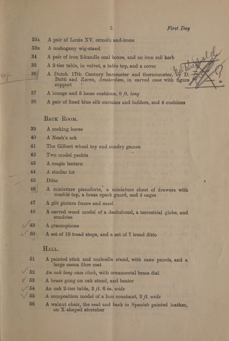  33A 9) First Day A mahogany wig-stand A pair of iron 2-handle coal boxes, and an iron rail kerb Cs ps  A 2-tier table, in velvet, a table top, and a cover 0 Ar\ \ Jy WoZ A Dutch 17th Century barometer and thermometer, Ts Butti and Zoren, Amsterdam, in carved case with figure JY /, support y G A lounge and 5 loose cushions, 8 /t. long A pair of lined blue silk curtains and holders, and 4 cushions Back Room. A rocking horse A Noah’s ark The Gilbert wheel toy and sundry games Two model yachts ‘3 A magic lantern A similar lot Ditto | . A miniature pianoforte, a miniature chest of drawers with marble top, a brass spark guard, and 4 cages A gilt picture frame and easel | A carved wood model of a dachshund, a terrestrial globe, and sundries A gramophone A set of 10 tread steps, and a set of 7 tread ditto Hatt. A painted stick and umbrella stand, with cane panels, and a large cocoa fibre mat An oak long case clock, with ornamental brass dial A brass gong on oak stand, and beater An oak 2-tier table, 3 ft. 6 in. wide A composition model of a lion couchant, 3 ft. wide A walnut chair, the seat and back in Spanish painted leather, on X-shaped stretcher