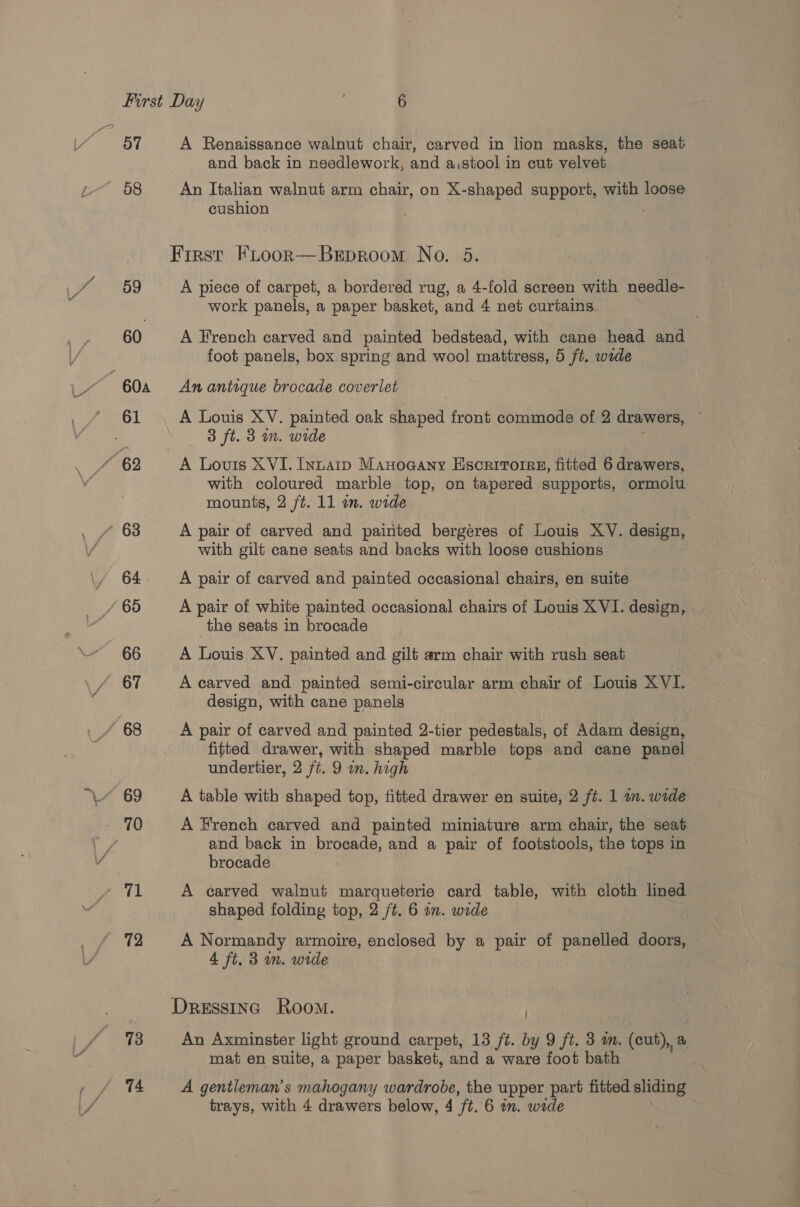 57 A Renaissance walnut chair, carved in lion masks, the seat and back in needlework, and a,stool in cut velvet d8 An Italian walnut arm chair, on X-shaped support, with loose cushion ’ =~ First FLoor—Brproom No. 5 59 A piece of carpet, a bordered rug, a 4-fold screen with needle- work panels, a paper basket, and 4 net curtains 60 A French carved and painted bedstead, with cane head and foot panels, box spring and wool mattress, 5 ft. wide 60a An antique brocade coverlet — a eeu A Louis XV. painted oak draped front commode of 2 drawers, 3 ft. 3 in. wide “62 A Louis XVI. Inna Manoaany Escrivorre, fitted 6 drawers, with coloured marble top, on tapered supports, ormolu mounts, 2 ft. 11 on. wide * 63 A pair of carved and painted bergeres of Louis XV. design, with gilt cane seats and backs with loose cushions 64 A pair of carved and painted occasional chairs, en suite / 65 A pair of white painted occasional chairs of Louis XVI. design, the seats in brocade 66 A Louie XV. painted and gilt arm chair with rush seat 67 A carved and painted semi-circular arm chair of Louis XVI. design, with cane panels 68 A pair of carved and painted 2-tier pedestals, of Adam design, fitted drawer, with shaped marble tops and cane panel undertier, 2 ft. 9 wn. high 69 A table with shaped top, fitted drawer en suite, 2 ft. 1 in. wide 70 A French carved and painted miniature arm chair, the seat and back in brocade, and a pair of footstools, the ee: in brocade 71 A carved walnut marqueterie card table, with cloth lined shaped folding top, 2 /t. 6 am. wide 72 A Normandy armoire, enclosed by a pair of panelled doors, 4 ft. 3 m. wide Dressinc Room. | 73 An Axminster light ground carpet, 13 ft. by 9 ft. 3 im. (cut), a mat en suite, a paper basket, and a ware foot bath 74 A gentleman’s mahogany wardrobe, the upper part fitted sliding trays, with 4 drawers below, 4 /t. 6 im. wide