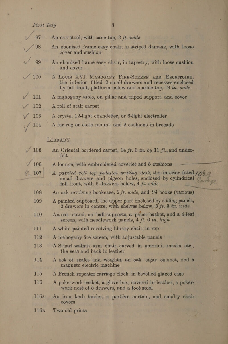 97 “98 VV 4% 99 1.“ 100 / 101 \/ 102 An oak stool, with cane top, 3 ft. wide An ebonised frame easy chair, in striped damask, with loose cover and cushion An ebonised frame easy chair, in tapestry, with loose cushion and cover A Louis XVI. Manocany Frre-ScrEEN AND ESCRITOIRE, the interior fitted 2 small drawers and recesses enclosed by fall front, platform below.and marble top, 19 in. wide A mahogany table, on pillar and tripod support, and cover A roll of stair carpet A crystal 12-light chandelier, or 6-light electrolier A fur rug on cloth mount, and 2 cushions in brocade An Oriental bordered carpet, 14 ft. 6 am. by 11 ft., and under- felt A lounge, with embroidered coverlet and 5 cushions =—=_=——————— ad A painted roll top pedestal writing desk, the interior fitted (0 DEG small drawers and pigeon holes, enclosed by cylindrical © hk ps fall front, with 6 drawers below, 4 ft. wide Bei 4 An oak revolving bookease, 2 ft. wide, and 94 books (various) ee A painted cupboard, the upper part enclosed by sliding panels, 2 drawers in centre, with shelves a 5 ft. 3 in. wide An oak stand, on ball supports, a paper basket, and a 4-leaf screen, with needlework panels, 4 ft. 6 in. high A white painted revolving library chair, in rep A mahogany fire screen, with adjustable panels © A Stuart walnut arm chair, carved in amorini, masks, etc., the seat and back i in leather we A set of scales lth weights, an oak cigar cabinet, and a magneto electric machine A French repeater carriage clock, in bevelled glazed case A pokerwork casket, a glove box, covered in leather, a poker- work nest of 5 drawers, and a foot stool An iron kerb fender, a portiere curtain, and sundry chair covers Two old prints