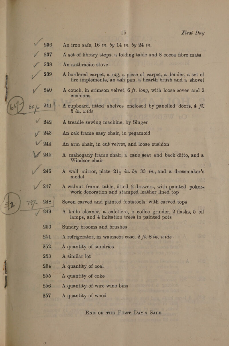    1 Ot First Day An iron safe, 16 am. by 14 an. by 24 an. A set of library steps, a folding table and 8 cocoa fibre mats An anthracite stove A bordered carpet, a rug, a piece of carpet, a fender, a set of fire implements, an ash pan, a hearth brush and a shovel A couch, in crimson velvet, 6 ft. long, with loose cover and 2 cushions A cupboard, fitted shelves enclosed by panelled doors, 4 ft. 5 in. wide A treadle sewing machine, by Singer | An oak frame easy chair, in pegamoid An arm chair, in cut velvet, and loose cushion A mahogany frame chair, a cane seat and back ditto, and a Windsor chair A wall mirror, plate 214 1. . by 33 m., and a dressmaker’s model A walnut, frame table, fitted 2 drawers, with painted pokers work decoration and stamped leather lined top Seven carved and painted footstools, with carved tops A knife cleaner, a cafetiére, a coffee grinder, 2 flasks, 5 oil lamps, and 4 imitation trees in painted pots Sundry brooms and brushes A refrigerator, in wainscot case, 2 ft. 8 in. wide . A quantity of sundries A similar lot A quantity of coal A quantity of coke A quantity of wire wine bins A quantity of wood END oF THE First Day’s SALE