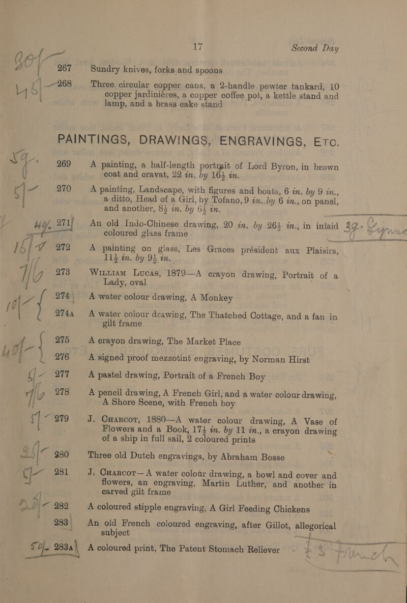 iy Second Day Sundry knives, forks.and spoons Three circular copper cans, a 2-handle pewter tankard, 10 copper jardiniéres, a copper coffee pot, a kettle stand and lamp, and a brass cake stand Ka * 969 {i vay, ii 270 > A painting, a half-length portrait of Lord Byron, in brown coat and cravat, 22 in. by 164 in. A painting, Landscape, with figures and boats, 6 in. by 9 in., a ditto, Head of a Girl, by Tofano, 9 on. by 6 in., on panel, and another, 84 an. by 64 in. coloured glass frame 11} in. by 93 in. Wittiam Lucas, 1879—A crayon drawing, Portrait of a Lady, oval A water colour drawing, The Thatched Cottage, and a fan in gilt frame A crayon drawing, The Market Place A signed proof mezzotint engraving, by Norman Hirst A pastel drawing, Portrait of a French Boy A pencil drawing, A French Girl, and a water colour drawing, A Shore Scene, with French boy J. Cuarcot, 1880—A water colour drawing, A Vase of Flowers and a Book, 17} an. by 11 in., a crayon drawing of a ship in full sail, 2 coloured prints >A Three old Dutch engravings, by Abraham Bosse J. Cuarcor— A water colour drawing, a bowl and cover and flowers, an engraving, Martin Luther, and another in carved gilt frame A coloured stipple engraving, A Girl Feeding Chickens An old French coloured engraving, after Gillot, allegorical subject | a