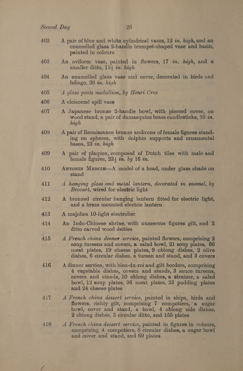 402 403 404 405 406 407 408 409 410 All 412 413 414 4156 416 ALT 418 A pair of blue and white cylindrical vases, 12 mm. high, and an enamelled glass 2-handle trumpet-shaped vase and basin, painted in colours An oviform vase, painted in flowers, 17 in. high, and a smaller ditto, 12} a. hagh An enamelled glass vase and cover, decorated in birds and foliage, 28 am. high A glass paste medallion, by Henri Cros A cloisonné spill vase A Japanese bronze 2-handle bowl, with pierced cover, on wood stand, a pair of damasquine brass candlesticks, 10 a. high A pair of Renaissance bronze andirons of female figures stand- ing on spheres, with dolphin anpOMe and ornamental bases, 23 in. high A pair of plaques, composed of Dutch tiles with male and female figures, 234 an. by 16 in. Antonin Mzercie—A model of a head, under glass shade on stand A hanging glass and metal lantern, decorated in enamel, by Brocart, wired for electric light A bronzed circular hanging lantern fitted for electric light, and a brass mounted electric lantern - A majolica 10-light electrolier An Indo-Chinese shrine, with numerous figures gilt, and 2 ditto carved wood deities A French china dinner service, painted flowers, comprising 2 soup tureens and covers, a salad bowl, 21 soup plates, 66 meat plates, 19 cheese plates, 9 oblong dishes, 2 olive dishes, 6 circular dishes, a tureen and stand, and 8 covers A dinner service, with bleu-du-roi and gilt borders, comprising 4 vegetable dishes, covers and stands, 3 sauce tureens, covers and stands, 10 oblong dishes, a strainer, a salad bowl, 12 soup plates, 36 meat plates, 23 pudding plates and 24 cheese plates A French china dessert service, painted in ships, birds and flowers, richly gilt, comprising 7 compotiers, a sugar bowl, cover and stand, a bowl, 4 oblong side dishes, 2 oblong dishes, 3 circular ditto, and 156 plates A French china dessert service, painted in figures in colours, comprising 4 compotiers, 8 circular dishes, a sugar bowl and cover and stand, and 69 plates