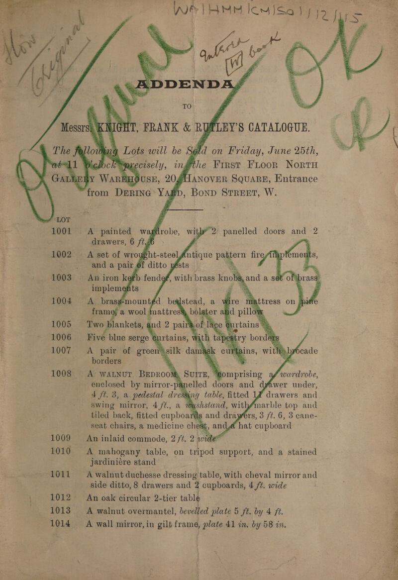       1011 1013 1014  } in. Lots will be di on Friday, June 25th, “404 el inggthe First FLoor Nort ALANOVER SQUARE, Entrance , Bonp Street, W.   4 ft. 3, a pedestal a $1004 swing mirror, 4 /¢., a 20@ tiled back, fitted cphaume ‘ds seat chairs, a medicine chest, and@é hat cupboard An inlaid commode, 2 /t. 2 wide A mahogany table, on tripod support, and a stained jardinicre stand A walnut duchesse dressing table, with oneal mirror and side ditto, 8 drawers and 2 cupboards, 4 /t. wide An oak circular 2-tier table A walnut overmantel, bevelled plate 5 ft. by 4 ft. A wall mirror, in gilt frame, plate 41 in. by 58 in, ae, , Sa Se