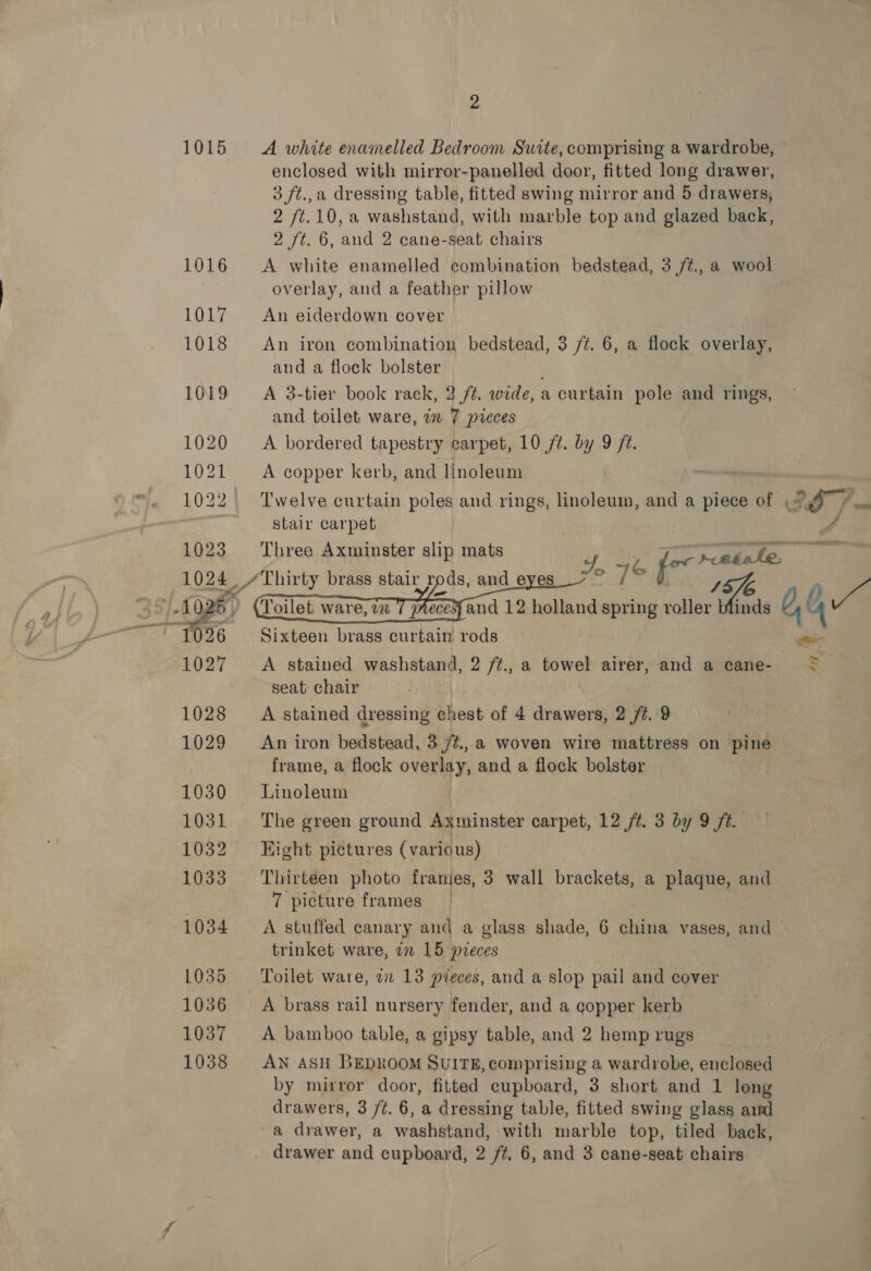 9° 1015 &lt;A white enamelled Bedroom Suite, comprising a wardrobe, enclosed with mirror-panelled door, fitted long drawer, 3 ft.,a dressing table, fitted swing mirror and 5 drawers, 2 /t.10, a washstand, with marble top and glazed back, 2 /t. 6, and 2 cane-seat chairs 1016 &lt;A white enamelled combination bedstead, 3 /¢., a wool overlay, and a feather pillow 1017 An eiderdown cover 1018 An iron combination bedstead, 3 /¢. 6, a flock overlay, and a flock bolster 1019 &lt;A 3-tier book rack, 2/2. wide, a curtain pole and rings, and toilet ware, in 7 pieces 1020 A bordered tapestry carpet, 10 /t. by 9 ft. 1021 = A copper kerb, and linoleum 1022. Twelve curtain poles and rings, linoleum, and a piece of , , ae stair carpet 4 Three Axminster slip mats x, 46 asa L_/ Thirty brass stair rods, and eyes —_ and 12 holland spring Be Aen , (4 Nae Sixteen brass curtain rods   A stained washstand, 2 /¢., a towel airer, and a cane- : seat chair 1028 A stained dressing chest of 4 drawers, 2 /¢. 9 1029 An iron bedstead, 3 /#., a woven wire mattress on pine frame, a flock overlay, and a flock bolster 1030 Linoleum 1031 The green ground Axminster carpet, 12 ft. 3 by 9 ft. 1032 ~=Eight pictures (various) 1033 Thirtéen photo franies, 3 wall brackets, a plaque, and 7 picture frames 1034 A stuffed canary and a glass shade, 6 china vases, and trinket ware, in 15 pieces 1035 ‘Toilet ware, 2x 13 pieces, and a slop pail and cover 1036 ~=A brass rail nursery fender, and a copper kerb 1037 &lt;A bamboo table, a gipsy table, and 2 hemp rugs 1038 AN ASH BEDROOM SUITE, comprising a wardrobe, enclosed by mirror door, fitted cupboard, 3 short and 1 long drawers, 3 /¢. 6, a dressing table, fitted swing glass aind ~a drawer, a washstand, with marble top, tiled. back,
