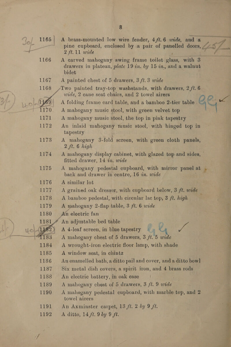 1166  8 A brass-mounted low wire fender, 4,/¢.6 wide, and fae pine cupboard, enclosed by a pair of panelled doors, “5 ~ 2 ft.11 wide f A carved mahogany swing frame toilet glass, with 3 drawers in plateau, plate 19 in. by 15 am., and a walnut bidet A painted chest of 5 drawers, 3 /t. 3 wide wide, 2 cane seat chairs, and 2 towel airers DO A folding frame card table, and a’ bamboo 2-tier table *™: , A mahogany music stool, with green velvet top 7 A mahogany music stool, the top in pink tapestry An inlaid mahogany music stool, with hinged top in tapestry A mahogany 3-fold screen, with green cloth panels, 2 ft. 6 high A mahogany display cabinet, with glazed top and sides, | fitted drawer, 14 in. wide A mahogany pedestal cupboard, with mirror panel at : back and drawer in centre, 16 an. wide A similar lot A grained oak dresser, with cupboard below, 3 /¢. wide A bamboo pedestal, with circular lac top, 3 /t. high A mahogany 2-flap table, 3 /¢. 6 wide An electric fan A 4-leaf screen, in blue tapestry — 3 'é A mahogany chest of 5 drawers, 3 7.5 Ree i ie A wrought-iron electric floor lamp, with shade A window seat, in chintz An enamelled bath, a ditto pail and cover, and a ditto bow] Six metal dish covers, a spirit iron, and 4 brass rods An electric battery, in oak case A mahogany chest of 5 drawers, 3 /t. 9 wide A mahogany pedestal cupboard, with marble top, and 2 towel airers An Axminster carpet, 13 ft. 2 by 9 ft. =