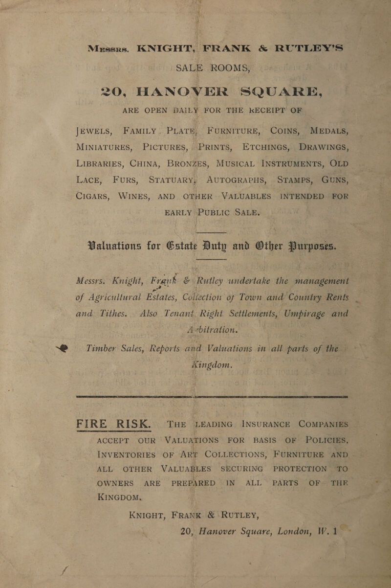 Mussrs. KNIGHT, FRANK &amp; RUTLEY’S SALE ROOMS, 20, HANOVER SQUARE, ARE OPEN DAILY FOR THE KECEIPT OF JEWELS, FAMILY. PLATE, FURNITURE, COINS, MEDALS, LIBRARIES, CHINA, BRONZES, MUSICAL INSTRUMENTS, OLD LACE, Furs, SrTaTuaRy, AUTOGRAPHS, STAMPS, GUNS, CIGARS, WINES, AND OTHER VALUABLES INTENDED FOR EARLY PUBLIC SALE, Waluations for Estate Duty and Other Purposes. of Agricultural Estates, Collection of Town and Country Rents &gt; ‘ ts -hitration. » Timber Sales, Reports a: ad Valuations in all parts of the © Kingdom.   FIRE RISK. Tue Leapinc INSURANCE COMPANIES  ACCEPT OUR VALUATIONS FOR BASIS OF POLICIES, ALL OTHER VALUABLES SECURING PROTECTION TO OWNERS ARE PREPARED IN ALL PARTS OF THE KINGDOM, | j KNIGHT, FRANK &amp; RUTLEY,