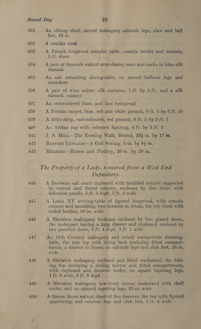 431 432 433 434 435 4.36 437 438 439 440 441 449 443 444 445 446 4AY 448 449 An oblong stool, carved mahogany cabriole legs, claw ahi ball feet, 22 in. A similar stool A French kingwood circular table, ormolu border and mounts, 3 ft. diam. A pair of Spanish walnut arm-chairs, seats and backs in blue silk damask An oak extending dining-table, on carved bulbous legs and stretchers A pair of wine colour silk penne, 7 ft. by 6 ft., and a silk damask valance An embroidered linen and lace bedspread A Persian carpet, blue, red and white ground, 9 ft. 3 by 6 ft. 10 A ditto strip, vari-coloured, red ground, 8 ft. 5 by 2 ft. 7% An Afshar rug with coloured figuring, 4 ft. by 3 ft. 2 J. S. Hirt—The Evening Walk, Bristol, 234 in. by 17 m. Bastien LepLracE—A Girl Sewing, 6 in. by 94 in. Herrinc—Horses and Poultry, 20m. by 29 in. Depository. A J acobean oak court cupboard with moulded cornice supported | by turned and fluted column, enclosed by five doors with bolection panels, 5 ft. 5 high, 5 ft. 3 wide | A Louis XV writing-table of figured kingwood, with ormolu corners and moulding, two drawers in frieze, the top lined with tooled leather, 39 in. wide A Sheraton mahogany bookcase enclosed by two glazed doors, the underpart having a long drawer and cupboard enclosed by two panelled doors, 6 ft. 4 high, 3 ft. 1 wide An 18th Century mahogany and inlaid marqueterie dressing- table, the tray top with rising back enclosing fitted compart- ments, a drawer in frieze, on cabriole legs and club feet, 28 in. wide A Sheraton mahogany enclosed and fitted washstand, the fold- ing top enclosing a sliding mirror and fitted compartments, with cupboard and drawers under, on square tapering legs, 1 ft. 8 wide, 2 ft. 9 high | A Sheraton mahogany bow-front corner washstand with shelf under, and on splayed tapering legs, 23 in. wide A Queen Anne walnut chest of five drawers, the top with figured