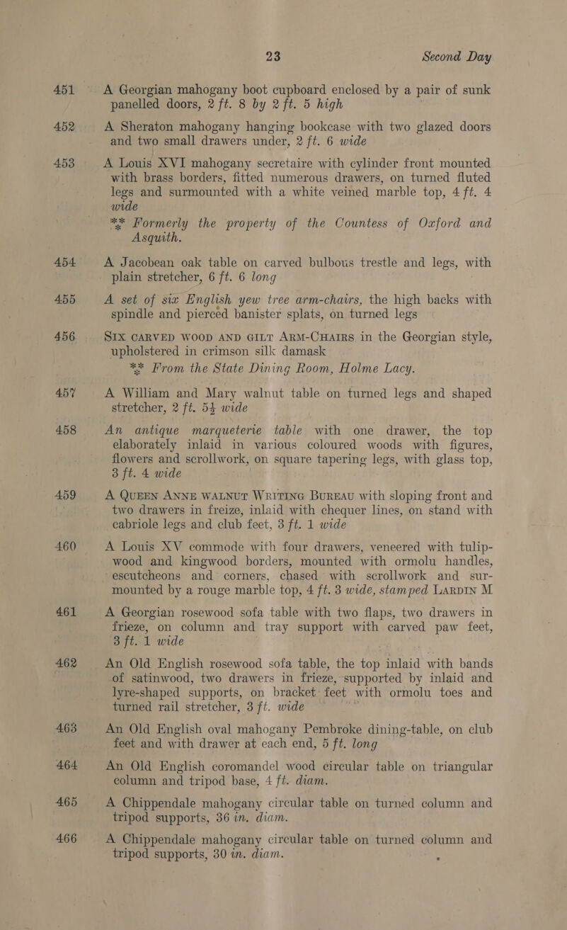 451 452 453 454 455 460 461 462 23 Second Day A Georgian mahogany boot cupboard enclosed by a pair of sunk panelled doors, 2 ft. 8 by 2ft. 5 high A Sheraton mahogany hanging bookcase with two glazed doors and two small drawers under, 2 ft. 6 wide A Louis XVI mahogany secretaire with cylinder front mounted with brass borders, fitted numerous drawers, on turned fluted legs and surmounted with a white veined marble top, 4 ft. 4 wide * Formerly the property of the Countess of Oxford and Asquith. A Jacobean oak table on carved bulbous trestle and legs, with plain stretcher, 6 ft. 6 long A set of sia English yew tree arm-chairs, the high backs with spindle and pierced banister splats, on turned legs SIX CARVED WOOD AND GILT ARM-CHarRs in the Georgian style, upholstered in crimson silk damask ** From the State Dining Room, Holme Lacy. A William and Mary walnut table on turned legs and shaped stretcher, 2 ft. 53 wide An antique marqueterie table with one drawer, the top elaborately inlaid in various coloured woods with figures, flowers and scrollwork, on square tapering legs, with elas top, 3 ft. 4 wide A QuEEN ANNE WALNUT WritInG Bureau with sloping front and two drawers in freize, inlaid with chequer lines, on stand with cabriole legs and club feet, 3 ft. 1 wide A Louis XV commode with four drawers, veneered with tulip- wood and kingwood borders, mounted with ormolu handles, escutcheons and corners, chased with scrollwork and _ sur- mounted by a rouge marble top, 4 ft. 3 wide, stamped LarpIn M A Georgian rosewood sofa table with two flaps, two drawers in frieze, on column and tray support with carved paw feet, 3 ft. 1 wide An Old English rosewood sofa table, the top inlaid with bands of satinwood, two drawers in frieze, supported by inlaid and lyre-shaped supports, on bracket feet with ormolu toes and turned rail stretcher, 3 ft. wide An Old English oval mahogany Pembroke dining-table, on club feet and with drawer at each end, 5 ft. long An Old English coromandel wood circular table on triangular column and tripod base, 4 ft. diam. A Chippendale mahogany circular table on turned column and tripod supports, 36 im. diam. A Chippendale mahogany circular table on turned column and