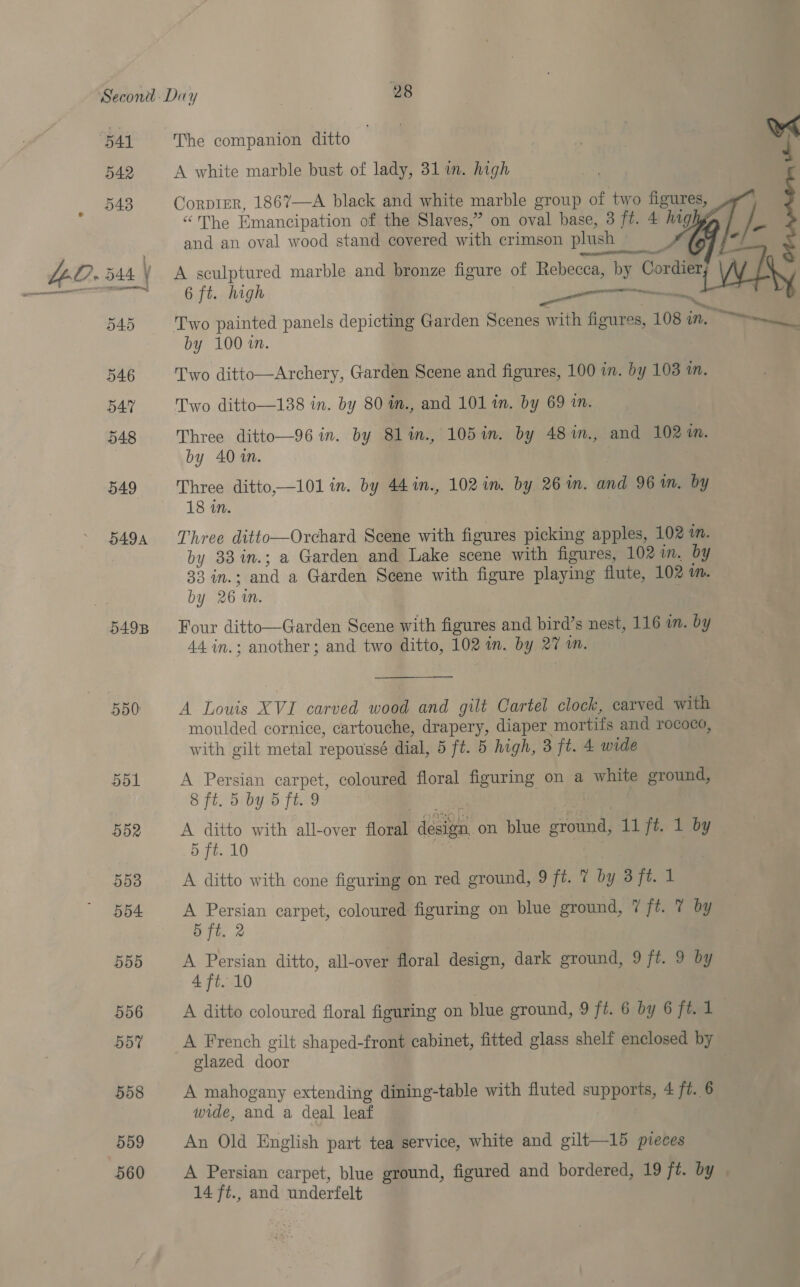541 The companion ditto ab. . * A white marble bust of lady, 31 in. high Corprer, 1867—A black and white marble group of two figures, “The Emancipation of the Slaves,” on oval base, 3 ft. 4 ing and an oval wood stand covered with crimson plush   o40 546 547 548 549 DADA 5498 550) 551 552 5538 554 5d0 556 557 5d8 559 560 ig 7 6 ft. high res a Two painted panels depicting Garden Scenes with figures, 108 in. by 100 in. Two ditto—Archery, Garden Scene and figures, 100 in. by 103 in. Two ditto—138 in. by 80 im., and 101 in. by 69 in. Three ditto—96 in. by 8lin., 105 in. by 48%in., and 102%. by 40 1n. = Three ditto,—101 in. by 44 in., 102 im by 261m. and 96 wm. by 18 in. Three duito:—Oneliata Scene with figures picking apples, 102 in. by 33in.; a Garden and Lake scene with figures, 102 in. by 33 iM. ea a Garden Scene with figure playing flute, 102 Vb. by 26 mM. Four ditto—Garden Scene with figures and bird’s nest, 116 in. by 44 in.; another; and two pitto, 102 in. by a mM. A Louis XVI carved wood and gilt Cartel clock, carved with moulded cornice, cartouche, drapery, diaper mortifs and rococo, with gilt metal repoussé dial, 5 ft. 5 high, 3 ft. 4 wide A Persian carpet, coloured floral figuring on a white ground, 8 ft. 5 by 5 ft. 9 A ditto with all-over Slonal disiga: on blue Bee 11 fe Poy 5 ft. 10 A ditto with cone figuring on red ground, 9 ft. 7 by 3ft. 1 A Persian carpet, coloured figuring on blue ground, 7 ft. 7 by 5 ft. 2 A Persian ditto, all-over floral design, dark ground, 9 ft. 9 by 4 ft. 10 A ditto coloured floral figuring on blue ground, 9 ft. 6 by 6 ft. 1_ A French gilt shaped-front cabinet, fitted glass shelf enclosed by glazed door A mahogany extending dining-table with fluted supports, 4 ft. 6 wide, and a deal leaf An Old English part tea service, white and gilt—15 pieces A Persian carpet, blue ground, figured and bordered, 19 ft. by