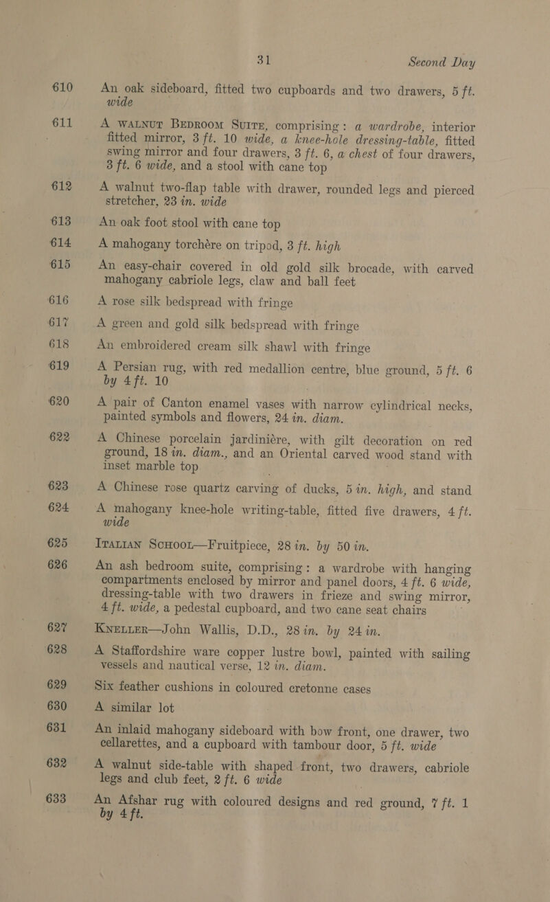 610 611 612 613 614 615 616 617 618 619 620 622 623 624 625 626 627 628 629 630 631 632 633 31 Second Day An oak sideboard, fitted two cupboards and two drawers, 5 ft. wide | A watnut BEpRoom Suire, comprising: a wardrobe, interior fitted mirror, 3 ft. 10 wide, a knee-hole dressing-table, fitted swing mirror and four drawers, 3 ft. 6, a chest of four drawers, 3 ft. 6 wide, and a stool with cane top A walnut two-flap table with drawer, rounded legs and pierced stretcher, 23 in. wide An oak foot stool with cane top A mahogany torchére on tripod, 3 ft. high An easy-chair covered in old gold silk brocade, with carved mahogany cabriole legs, claw and ball feet A rose silk bedspread with fringe A green and gold silk bedspread with fringe An embroidered cream silk shawl with fringe A Persian rug, with red medallion centre, blue ground, 5 ft. 6 by 4ft. 10 A pair of Canton enamel vases with narrow cylindrical necks, painted symbols and flowers, 24 in. diam. A Chinese porcelain jardiniére, with gilt decoration on red ground, 18 in. diam., and an Oriental carved wood stand with inset marble top A Chinese rose quartz carving of ducks, 5 in. high, and stand A mahogany knee-hole writing-table, fitted five drawers, 4 ft. wide Irat1an ScHootr—Fruitpiece, 28 in. by 50 in. An ash bedroom suite, comprising: a wardrobe with hanging compartments enclosed by mirror and panel doors, 4 ft. 6 wide, dressing-table with two drawers in frieze and swing mirror, 4 ft. wide, a pedestal cupboard, and two cane seat chairs KwELLER—John Wallis, D.D., 28 in. by 24 in. A Staffordshire ware copper lustre bowl, painted with sailing vessels and nautical verse, 12 in. diam. . Six feather cushions in coloured cretonne cases A similar lot An inlaid mahogany sideboard with bow front, one drawer, two cellarettes, and a cupboard with tambour door, 5 ft. wide A walnut side-table with shaped front, two drawers, cabriole legs and club feet, 2 ft. 6 wide An Afshar rug with coloured designs and red ground, 7 ft. 1
