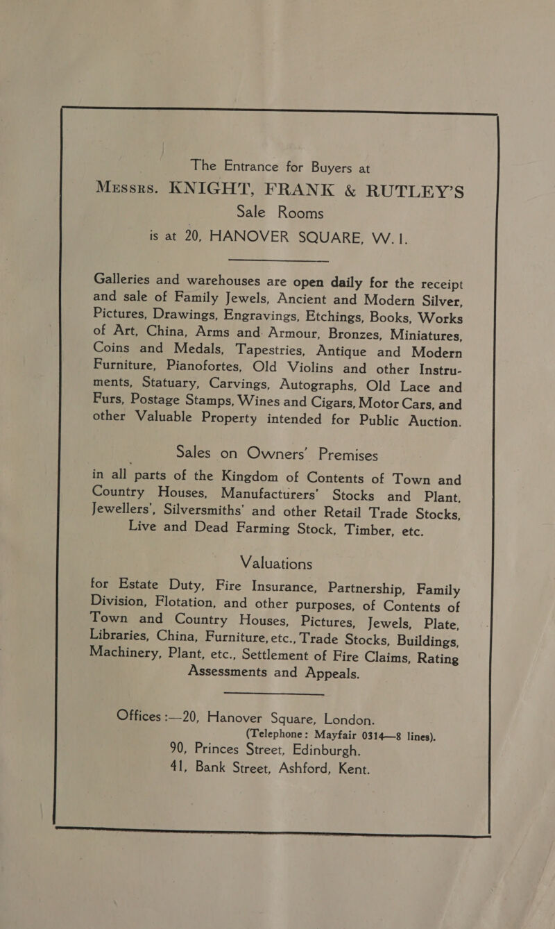  | The Entrance for Buyers at Messrs. KNIGHT, FRANK &amp; RUTLEY’S Sale Rooms is at 20, HANOVER SQUARE, W.1.  Galleries and warehouses are open daily for the receipt and sale of Family Jewels, Ancient and Modern Silver, Pictures, Drawings, Engravings, Etchings, Books, Works of Art, China, Arms and. Armour, Bronzes, Miniatures, Coins and Medals, Tapestries, Antique and Modern Furniture, Pianofortes, Old Violins and other Instru- ments, Statuary, Carvings, Autographs, Old Lace and Purs, Postage Stamps, Wines and Cigars, Motor Cars, and other Valuable Property intended for Public Auction. in all parts of the Kingdom of Contents of Town and Country Houses, Manufacturers’ Stocks and Plant, Jewellers’, Silversmiths’ and other Retail Trade Stocks, Live and Dead Farming Stock, Timber, etc. Valuations for Estate Duty, Fire Insurance, Partnership, Family Division, Flotation, and other purposes, of Contents of Town and Country Houses, Pictures, Jewels, Plate, Libraries, China, Furniture, etc., Trade Stocks, Buildings, Machinery, Plant, etc., Settlement of Fire Claims, Rating Assessments and Appeals.  Offices :—20, Hanover Square, London. (Telephone: Mayfair 0314—8 lines). 90, Princes Street, Edinburgh. 41, Bank Street, Ashford, Kent.