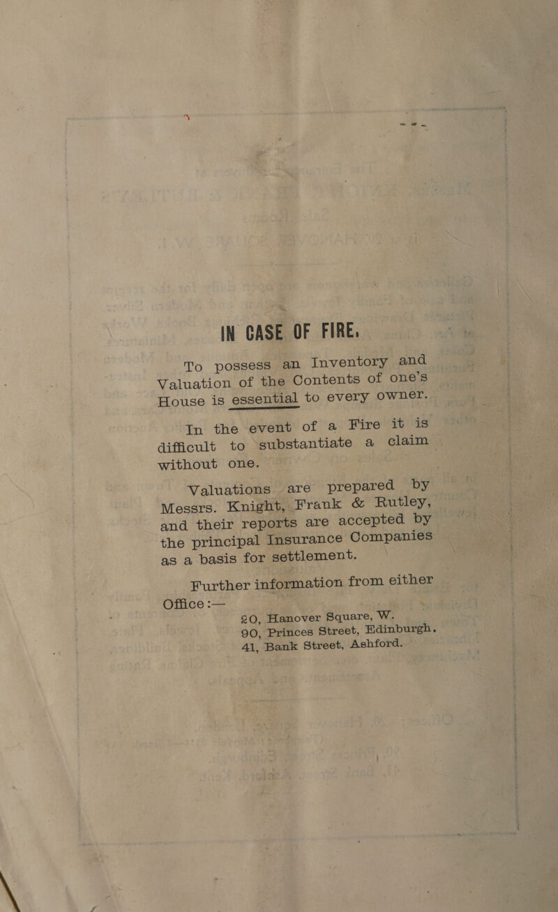 IN CASE OF FIRE. To possess an Inventory and Valuation of the Contents of one’s House is essential to every owner. In the event of a Fire it is difficult to substantiate a claim without one. Valuations are prepared by Messrs. Knight, Frank &amp; Rutley, and their reports are accepted by the principal Insurance Companies as a basis for settlement. Further information from either Oflice :-— 4 20, Hanover Square, WwW. 90, Princes Street, Edinburgh. Al, Bank Street, Ashford. °