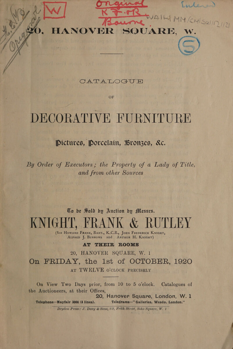 Luke    YO, HANOVER SQUARE, w.  CATALOGU &amp; OF DECORATIVE FURNITURE Pictures, Porcelain, Bronzes, &amp;c. By Order of Hxecutors ; the Property of a Lady of Title, and from other Sowrces @o be Sold by Auction by Messrs. KNIGHT, FRANK &amp; RUTLEY (Sir an Frank, Barr., K.C.B., Jon Freperick Knicut, AtrreD J. Burrows and Annies H. Knicur) AT THEIR ROOMS 20, HANOVER SQUARE, W. 1 On FRIDAY, the ist of OCTOBER, 1920 At TWELVE O'CLOCK PRECISELY  On View Two Days prior, from 10 to 5 o'clock. Catalogues of the Auctioneers, at their Offices, 20, Hanover Square, London, W. 1 -Telephone—Mayfair 3066 (4 lines). Telegrams— Galleries, Wesdo, London.” 