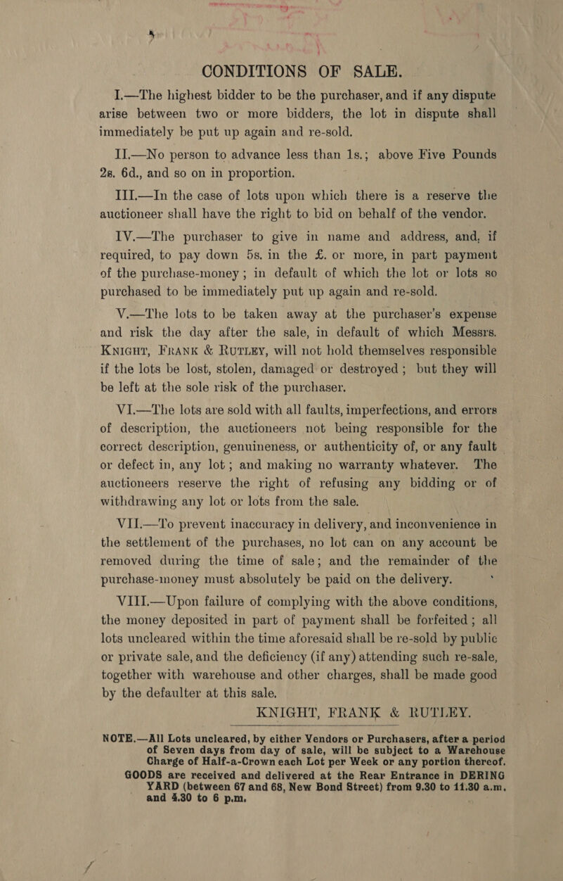 CONDITIONS OF SALE. I.—The highest bidder to be the purchaser, and if any dispute arise between two or more bidders, the lot in dispute shall immediately be put up again and re-sold. JI.—No person to advance less than 1s.; above Five Pounds 28. 6d., and so on in proportion. III.—In the case of lots upon which there is a reserve the auctioneer shall have the right to bid on behalf of the vendor. IV.—The purchaser to give in name and address, and, 1f required, to pay down 5s. in the £. or more, in part payment of the purchase-money ; in default of which the lot or lots so purchased to be immediately put up again and re-sold. V.—tThe lots to be taken away at the purchaser's expense and risk the day after the sale, in default of which Messrs. Kniaut, Frank &amp; Rutey, will not hold themselves responsible if the lots be lost, stolen, damaged or destroyed; but they will be left at the sole risk of the purchaser. V1I.—The lots are sold with all faults, imperfections, and errors of description, the auctioneers not being responsible for the correct description, genuineness, or authenticity of, or any fault — or defect in, any lot ; and making no warranty whatever. The auctioneers reserve the right of refusing any bidding or of withdrawing any lot or lots from the sale. VII.—To prevent inaccuracy in delivery, and inconvenience in the settlement of the purchases, no lot can on any account be removed during the time of sale; and the remainder of the purchase-money must absolutely be paid on the delivery. VIII.—Upon failure of complying with the above conditions, the money deposited in part of payment shall be forfeited ; all lots uncleared within the time aforesaid shall be re-sold by public or private sale, and the deficiency (if any) attending such re-sale, together with warehouse and other charges, shall be made good by the defaulter at this sale. KNIGHT, FRANK &amp; RUTLEY.  NOTE.—All Lots uncleared, by either Yendors or Purchasers, after a period of Seven days from day of sale, will be subject to a Warehouse Charge of Half-a-Crown each Lot per Week or any portion thereof. GOODS are received and delivered at the Rear Entrance in DERING YARD (between 67 and 68, New Bond Street) from 9.30 to 11.30 a. \.m, and 4.30 to 6 p.m.