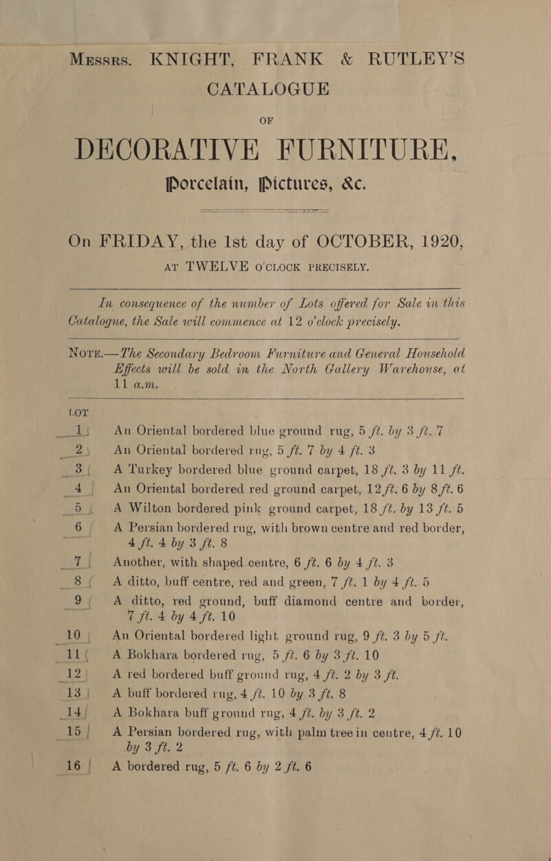 CATALOGUE F Porcelain, Pictures, &amp;c.   AT TWELVE O'CLOCK PRECISELY.    Effects will be sold in the North Gallery Warehouse, at Lb an:  An Oriental bordered blue ground rug, 5 /t. by 3 ft. 7 An Oriental bordered rug, 5 ft. 7 by 4 ft. 3 A Turkey bordered blue ground carpet, 18 ft. 3 by 11 ft. An Oriental bordered red ground carpet, 12,/¢. 6 by 8 /¢. 6 A Wilton bordered pink ground carpet, 18 /¢. by 13 ft. 5 A Persian bordered rug, with brown centre and red border, 4 ft. 4 by 3 ft. 8 Another, with shaped centre, 6 /t. 6 by 4 /¢. 3 A ditto, buff centre, red and green, 7 ft. 1 by 4 ft. 5. A ditto, red ground, buff diamond centre and_ border, 7 ft. 4 by 4 ft. 10 An Oriental bordered light ground rug, 9 f¢. 3 by 5 ft. A Bokhara bordered rug, 5 /¢. 6 by 3 ft. 10 A red bordered buff ground rug, 4 /¢. 2 by 3 ft. A buff bordered rug, 4 /¢. 10 by 3 ft. 8 A Bokhara buff ground rug, 4 ft. by 3 ft. 2 A Persian bordered rug, with palm treein centre, 4 fz. 10 by 3 ft. 2