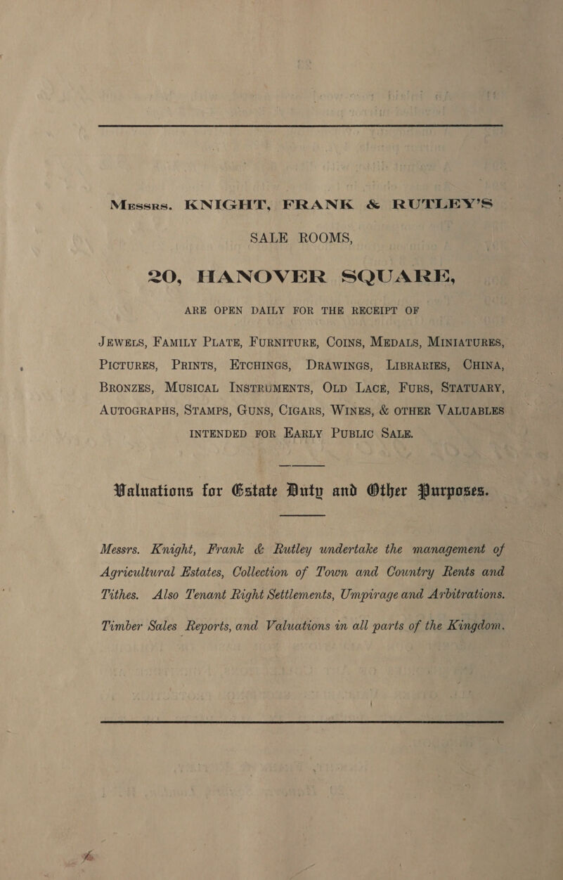 Messrs. KNIGHT, FRANK &amp; RUTLEY’S SALE ROOMS, 20, HANOVER SQUARE, ARE OPEN DAILY FOR THE RECEIPT OF JEWELS, FAMILY PLATE, FURNITURE, COINS, MEDALS, MINIATURES, PICTURES, PRINTS, ErcHiInes, DRAWINGS, LIBRARIES, CHINA, Bronzes, Musica, INSTRUMENTS, OLD Lack, Furs, STATUARY, AUTOGRAPHS, STAMPS, GUNS, CIGARS, WINES, &amp; OTHER VALUABLES INTENDED FOR EARLY Pusiic SALE. Waluations for Gstate Duty and Other Purposes.  Messrs. Knight, Frank &amp; Rutley undertake the management of Agricultural Estates, Collection of Town and Country Rents and Tithes. Also Tenant Right Settlements, Umpirage and Arbitrations. Timber Sales Reports, and Valuations in all parts of the Kingdom.