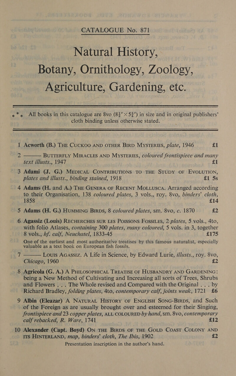 CATALOGUE No. 871 Natural History, Botany, Ornithology, Zoology, Agriculture, Gardening, etc.  * cloth binding unless otherwise stated.  1 Ms 3 4 10 Acworth (B.) THE CUCKOO AND OTHER BIRD MYSTERIES, plate, 1946 £1 BUTTERFLY MIRACLES AND MysTerRIES, coloured frontispiece and many text illusts., 1947 £1 Adami (J. G.) MEpDICAL CONTRIBUTIONS TO THE STUDY OF EVOLUTION, plates and illusts., binding stained, 1918 £1 5s  Adams (H. and A.) THE GENERA OF RECENT Motuusca. Arranged according to their Organisation, 138 coloured plates, 3 vols., roy. 8vo, binders’ cloth, 1858 £14 Adams (H. G.) HumMMING Birpbs, 8 coloured plates, sm. 8vo, c. 1870 £2 Agassiz (Louis) RECHERCHES SUR LES POISSONS FossILEs, 2 plates, 5 vols., 4to, with folio Atlases, containing 300 plates, many coloured, 5 vols. in 3, together 8 vols., Af. calf, Neuchatel, 1833-45 £175 One of the earliest and most authoritative treatises by this famous naturalist, especially valuable as a text book on European fish fossils. Louis Acassiz. A Life in Science, by Edward Lurie, i//usts., roy. 8vo, Chicago, 1960 £2 Agricola (G. A.) A PHILOSOPHICAL TREATISE OF HUSBANDRY AND GARDENING: being a New Method of Cultivating and Increasing all sorts of Trees, Shrubs and Flowers . . . The Whole revised and Compared with the Original . . . by Richard Bradley, folding plates, 4to, contemporary calf, joints weak, 1721 £6  Albin (Eleazar) A NATURAL History OF ENGLISH SONG-Birpbs, and Such of the Foreign as are usually brought over and esteemed for their Singing, frontispiece and 23 copper plates, ALL. COLOURED by hand, sm. 8vo, contemporary calf rebacked, R. Ware, 1741 £12 Alexander (Capt. Boyd) ON THE BIRDS OF THE GOLD COAST COLONY AND ITS HINTERLAND, map, binders’ cloth, The Ibis, 1902 £2 Presentation inscription in the author’s hand.