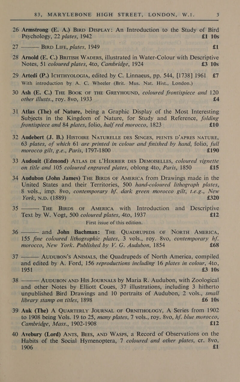 26 Armstrong (E. A.) Birp DispLaAy: An Introduction to the Study of Bird  Psychology, 22 plates, 1942 £1 10s 27 ——— Biro Lire, plates, 1949 ! £1 28 Arnold (E. C.) BritisH WADERS, illustrated in Water-Colour with Descriptive Notes, 51 coloured plates, 4to, Cambridge, 1924 £3 10s 29 Artedi (P.) ICHTHYOLOGIA, edited by C. Linnaeus, pp. 544, [1738] 1961 £7 With introduction by A. C. Wheeler (Brit. Mus. Nat. Hist., London.) 30 Ash (FE. C.) THE BOOK OF THE GREYHOUND, coloured frontispiece and 120 other illusts., roy. 8vo, 1933 £4 31 Atlas (The) of Nature, being a Graphic Display of the Most Interesting Subjects in the Kingdom of Nature, for Study and Reference, folding frontispiece and 84 plates, folio, half red morocco, 1823 £10 32 Audebert (J. B.) HisTtoIRE NATURELLE DES SINGES, PEINTS D’APRES NATURE, 63 plates, of which 61 are printed in colour and finished by hand, folio, full morocco gilt, g.e., Paris, 1797-1800 £190 33 Audouit (Edmond) ATLAS DE L’&gt;HERBIER DES DEMOISELLES, coloured vignette on title and 105 coloured engraved plates, oblong 4to, Paris, 1850 £15 34 Audubon (John James) THE BIRDS OF AMERICA from Drawings made in the United States and their Territories, 500 hand-coloured lithograph plates, 8 vols., imp. 8vo, contemporary hf. dark green morocco gilt, t.e.g., New  York, N.D. (1889) £320 35 THE Birps oF AMERICA with Introduction and Descriptive Text by W. Vogt, 500 coloured plates, 4to, 1937 £12 First issue of this edition. 36 and John Bachman: THE QUADRUPEDS OF NORTH AMERICA,  155 fine coloured lithographic plates, 3 vols., roy. 8vo, contemporary hf. morocco, New York. Published by V. G. Audubon, 1854 £68 37 AUDUBON’S ANIMALS, the Quadrupeds of North America, compiled and edited by A. Ford, 156 reproductions including 16 plates in colour, 4to, 1951 £3 10s  38  AUDUBON AND His JOURNALS by Maria R. Audubon, with Zoological and other Notes by Elliott Coues, 37 illustrations, including 3 hitherto unpublished Bird Drawings and 10 portraits of Audubon, 2 vols., small library stamp on titles, 1898 £6 10s 39 Auk (The) A QUARTERLY JOURNAL OF ORNITHOLOGY, A Series from 1902 to 1908 being Vols. 19 to 25, many plates, 7 vols., roy. 8vo, hf. blue morocco, Cambridge, Mass., 1902-1908 £12 40 Avebury (Lord) ANTs, BEES, AND Wasps, a Record of Observations on the Habits of the Social Hymenoptera, 7 coloured and other plates, cr. 8vo, 1906 £1