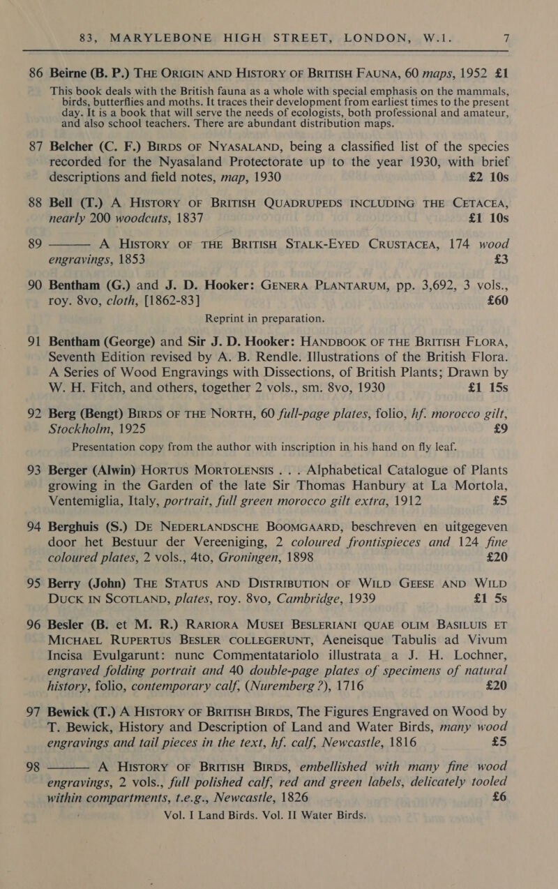 86 Beirne (B. P.) THE ORIGIN AND HISTORY OF BRITISH FAUNA, 60 maps, 1952 £1 This book deals with the British fauna as a whole with special emphasis on the mammals, birds, butterflies and moths. It traces their development from earliest times to the present day. It is a book that will serve the needs of ecologists, both professional and amateur, and also school teachers. There are abundant distribution maps. 87 Belcher (C. F.) BirpDS OF NYASALAND, being a classified list of the species recorded for the Nyasaland Protectorate up to the year 1930, with brief descriptions and field notes, map, 1930 £2 10s 88 Bell (T.) A History oF BRITISH QUADRUPEDS INCLUDING THE CETACEA, nearly 200 woodcuts, 1837 £1 10s  A HIstory OF THE BRITISH STALK-EYED CRUSTACEA, 174 wood engravings, 1853 £3 89 90 Bentham (G.) and J. D. Hooker: GENERA PLANTARUM, pp. 3,692, 3 vols., roy. 8vo, cloth, [1862-83] £60 Reprint in preparation. 91 Bentham (George) and Sir J. D. Hooker: HANDBOOK OF THE BRITISH FLORA, Seventh Edition revised by A. B. Rendle. Illustrations of the British Flora. A Series of Wood Engravings with Dissections, of British Plants; Drawn by W. H. Fitch, and others, together 2 vols., sm. 8vo, 1930 £1 15s 92 Berg (Bengt) Brrps OF THE NorTH, 60 full-page plates, folio, hf. morocco gilt, Stockholm, 1925 £9 Presentation copy from the author with inscription in his hand on fly leaf. 93 Berger (Alwin) Hortus MortTo.ensis . . . Alphabetical Catalogue of Plants growing in the Garden of the late Sir Thomas Hanbury at La Mortola, Ventemiglia, Italy, portrait, full green morocco gilt extra, 1912 £5 94 Berghuis (S.) DE NEDERLANDSCHE BOOMGAARD, beschreven en uitgegeven door het Bestuur der Vereeniging, 2 coloured frontispieces and 124 fine coloured plates, 2 vols., 4to, Groningen, 1898 £20 95 Berry (John) THE STATUS AND DISTRIBUTION OF WILD GEESE AND WILD DUCK IN SCOTLAND, plates, roy. 8vo, Cambridge, 1939 £1 5s 96 Besler (B. et M. R.) RARIORA MUSEI BESLERIANI QUAE OLIM BASILUIS ET MICHAEL RUPERTUS BESLER COLLEGERUNT, Aeneisque Tabulis ad Vivum Incisa Evulgarunt: nunc Commentatariolo illustrata a J. H. Lochner, engraved folding portrait and 40 double-page plates of specimens of natural history, folio, contemporary calf, (Nuremberg ?), 1716 £20 97 Bewick (T.) A History OF BRITISH BirDs, The Figures Engraved on Wood by T. Bewick, History and Description of Land and Water Birds, many wood engravings and tail pieces in the text, hf. calf, Newcastle, 1816 £5 A History OF BritisH Birps, embellished with many fine wood engravings, 2 vols., full polished calf, red and green labels, delicately tooled within compartments, t.e.g., Newcastle, 1826 £6 ; Vol. I Land Birds. Vol. II Water Birds. 98 