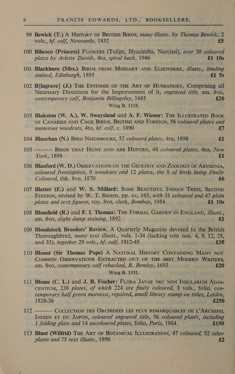 99 Bewick (T.) A History oF BritIsH BirDs, many illusts. by Thomas Bewick, 2 vols., hf. calf, Newcastle, 1832 £5 100 Bibesco (Princess) FLowErRS (Tulips, Hyacinths, Narcissi), over 30 coloured plates by Arlette Davids, 4to, spiral back, 1946 £1 10s 101 Blackburn (Mrs.) BirDS FROM MOoIDART AND ELSEWHERE, illusts., binding stained, Edinburgh, 1895 £1 5s 102 B[lagrave] (J.) THE EpPIroMIE OF THE ART OF HUSBANDRY, Comprising al] Necessary Directions for the Improvement of it, engraved title, sm. 8vo, contemporary calf, Benjamin Billingsley, 1685 £20 Wing B. 3118. 103 Blakston (W. A.), W. Swaysland and A. F. Wiener: THE ILLUSTRATED Book OF CANARIES AND CAGE BIRDS, BRITISH AND FOREIGN, 56 coloured plates and numerous woodcuts, 4to, hf. calf, c. 1890 £7 104 Blanchan (N.) Birp NerGHprours, 52 coloured plates, 4to, 1898 £1 105 BIRDS THAT HUNT AND ARE HUNTED, 48 coloured plates, 4to, New  York, 1899 £1 106 Blanford (W. D.) OBSERVATIONS ON THE GEOLOGY AND ZOOLOGY OF ABYSSINIA, coloured frontispiece, 9 woodcuts and 12 plates, the 8 of birds being Finely Coloured, thk. 8vo, 1870 £6 107 Blatter (E.) and W. S. Millard: Some BEAUTIFUL INDIAN TREES, SECOND EDITION, revised by W. T. Stearn, pp. xv, 165, with 31 coloured and 47 plain plates and text figures, roy. 8vo, cloth, Bombay, 1954 £1 10s 108 Blomfield (R.) and F. I. Thomas: THE FORMAL GARDEN IN ENGLAND, illusts., sm. 8vo, slight damp staining, 1892 £1 109 Bloodstock Breeders’ Review. A Quarterly Magazine devoted to the British Thoroughbred, many text illusts., vols. 1-34 (lacking vols nos. 4, 9, 12, 25, and 33), together 29 vols., hf. calf, 1912-45 £35 110 Bleunt (Sir Thomas Pope) A NATURAL HIsTORY CONTAINING MANY NOT COMMON OBSERVATIONS EXTRACTED OUT OF THE BEST MODERN WRITERS, sm. 8vo, contemporary calf rebacked, R. Bentley, 1693 £20 Wing B. 3351. 111 Blume (C. L.) and J. B. Fischer: FLORA JAVAE NEC NON INSULARUM ADJA- CENTIUM, 238 plates, of which 224 are finely coloured, 3 vols., folio, con-. temporary half green morocco, repaired, small library stamp on titles, Leiden, 1828-36 £250 COLLECTION DES ORCHIDEES LES PLUS REMARQUABLES DE L’ARCHIPEL INDIEN ET DU JAPON, coloured engraved title, 56 coloured plates, including 1 folding plate and 14 uncoloured plates, folio, Paris, 1864 £150 112  113 Blunt (Wilfrid) THe ART OF BOTANICAL ILLUSTRATION, 47 coloured, 32 other plates and 75 text illusts., 1950 £2