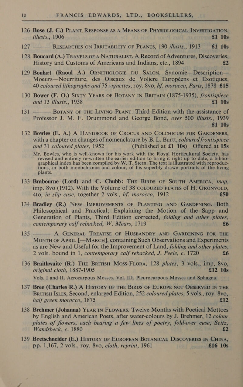 126 130 133 134 135 136 137 138 139 Bose (J. C.) PLANT, RESPONSE AS A MEANS OF PHYSIOLOGICAL INVESTIGATION, illusts., 1906 £1 10s RESEARCHES ON IRRITABILITY OF PLANTS, 190 i/lusts., 1913 £1 10s  Boucard (A.) TRAVELS OF A NATURALIST. A Record of Adventures, Discoveries, History and Customs of Americans and Indians, etc., 1894 £2 Boulart (Raoul A.) ORNITHOLOGIE DU SALON. Synomie—Description— Moeurs—Nourriture, des Oiseaux de Voliere Européens et Exotiques, 40 coloured lithographs and 75 vignettes, roy. 8vo, hf. morocco, Paris, 1878 £15 Bower (F. O.) Sixty YEARS OF BOTANY IN BRITAIN (1875-1935), frontispiece and 13 illusts., 1938 £1 10s BOTANY OF THE LIVING PLANT. Third Edition with the assistance of Professor J. M. F. Drummond and George Bond, over 500 illusts., 1939 £1 10s Bowles (E. A.) A HANDBOOK OF CROCUS AND COLCHICUM FOR GARDENERS, with a chapter on changes of nomenclature by B. L. Burtt, co/oured frontispiece and 31 coloured plates, 1952 (Published at £1 10s) Offered at 15s Mr. Bowles, who is well-known for his work with the Royal Horticultural Society, has revised and entirely re-written the earlier edition to bring it right up to date, a biblio-  graphical index has been compiled by W. T. Stern. The text is illustrated with reproduc- tions, in both monochrome and colour, of his superbly drawn portraits of the living plants. Brabourne (Lord) and C. Chubb: THE BirRDs OF SOUTH AMERICA, map, imp. 8vo (1912). With the Volume of 38 COLOURED PLATES of H. GRONVOLD, 4to, in slip case, together 2 vols., hf. morocco, 1912 £50 Bradley (R.) New IMPROVEMENTS OF PLANTING AND GARDENING. Both Philosophical and Practical; Explaining the Motion of the Sapp and Generation of Plants, Third Edition corrected, folding and other plates, contemporary calf rebacked, W. Mears, 1719 £6 A GENERAL TREATISE OF HUSBANDRY AND GARDENING FOR THE MONTH OF APRIL [—MarcH], containing Such Observations and Experiments as are New and Useful for the Improvement of Land, folding and other plates, 2 vols. bound in 1, contemporary calf rebacked, J. Peele, c. 1720 £6  Braithwaite (R.) THE BritisH Moss-FLorA, 128 plates, 3 vols., imp. 8vo, original cloth, 1887-1905 £12 10s Vols. I and II. Acrocarpous Mosses. Vol. III. Pleurocarpous Mosses and Sphagna. Bree (Charles R.) A HisTtoRY OF THE BIRDS OF EUROPE NOT OBSERVED IN THE BRITISH IsLeEs, Second, enlarged Edition, 252 coloured plates, 5 vols., roy. 8vo, half green morocco, 1875 c12. - Brehmer (Johanna) YEAR IN FLOWERS. Twelve Months with Poetical Mottoes by English and American Poets, after water-colours by J. Brehmer, 12 colour plates of flowers, each bearing a few lines of poetry, fold-over case, Seitz, Wandsbeck, c. 1880 £2 Bretschneider (E.) History OF EUROPEAN BOTANICAL DISCOVERIES IN CHINA, pp. 1,167, 2 vols., roy. 8vo, cloth, reprint, 1961 £16 10s