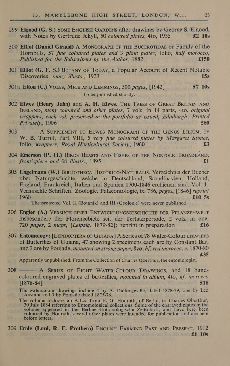 299 Elgood (G. S.) Some ENGLISH GARDENS after drawings by George S. Elgood, with Notes by Gertrude Jekyll, 50 coloured plates, 4to, 1935 £2 10s 300 Elliot (Daniel Giraud) A MONOGRAPH OF THE BUCEROTIDAE or Family of the Hornbills, 57 fine coloured plates and 3 plain plates, folio, half morocco, Published for the Subscribers by the Author, 1882 £150 301 Elliot (G. F. S.) BorANny oF TopDAy, a Popular Account of Recent Notable Discoveries, many illusts., 1923 15s 301a Elton (C.) VoLes, MICE AND LEMMINGS, 500 pages, [1942] £7 10s To be published shortly. 302 Elwes (Henry John) and A. H. Elwes. THE TREES OF GREAT BRITAIN AND IRELAND, many coloured and other plates, 7 vols. in 14 parts, 4to, original wrappers, each vol. preserved in the portfolio as issued, Edinburgh; Printed Privately, 1906 £60 A SUPPLEMENT TO ELWES MONOGRAPH OF THE GENUS LILIUM, by W. B. Turrill, Part VII, 5 very fine coloured plates by Margaret Stones, folio, wrappers, Royal Horticultural Society, 1960 £3 303  304 Emerson (P. H.) Birps BEASTS AND FISHES OF THE NORFOLK BROADLAND, frontispiece and 68 illusts., 1895 £1 305 Engelmann (W.) BIBLIOTHECA HISTORICO-NATURALIS. Verzeichnis der Bucher uber Naturgeschichte, welche in Deutschland, Scandinavien, Holland, England, Frankreich, Italien und Spanien 1700-1846 erchienen sind. Vol. 1: Vermischte Schriften. Zoologie. Palaeontologie, ix, 786, pages, [1846] reprint 1960 £10 5s The projected Vol. Ii (Botanik) and III (Geologie) were never published. 306 Engler (A.) VERSUCH EINER ENTWICKLUNGSGESCHICHTE DER PFLANZENWELT insbesondere der Florengebiete seit der Tertiaerperiode, 2 vols. in one, 720 pages, 2 maps, (Leipzig, 1879-82]; reprint in preparation £16 307 Entomology: [LEPIDOPTERA OF GUIANA] A Series of 78 Water-Colour drawings of Butterflies of Guiana, 47 showing 2 specimens each are by Constant Bar, and 3 are by Poujade, mounted on strong paper, 8vo, hf. red morocco, c. 1870-80 £35 Apparently unpublished. From the Collection of Charles Oberthur, the entomologist. A SERIES OF EIGHT WATER-CoLOUR Drawincs, and 18 hand- coloured engraved plates of butterflies, mounted in album, 4to, hf. morocco [1878-84] £16 The watercolour drawings include 4 by A. Dallongeville, dated 1878-79, one by Leo Austant and 3 by Poujade dated 1875-76. The volume includes an A.L.s. from E. G. Hourath, of Berlin, to Charles Oberthur, 30 July 1884 referring to Entomological collections. Some of the engraved plates in the volume appeared in the Berliner-Entomologische Zeitschrift, and have here been “cl vio by Hourath, several other plates were intended for publication and are here efore letters. 309 Ernle (Lord, R. E. Prothero) ENGLISH FARMING PAST AND PRESENT, 1912 £1 10s 308 