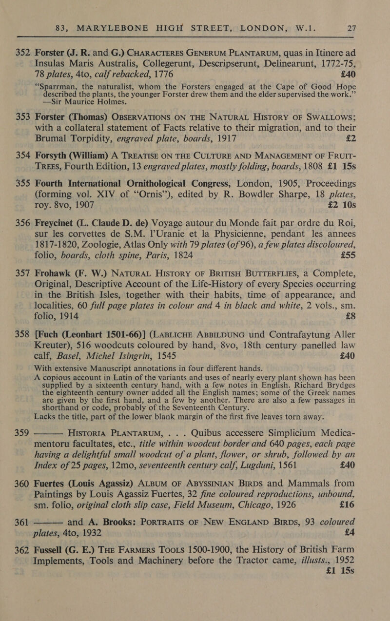 352 Forster (J. R. and G.) CHARACTERES GENERUM PLANTARUM, quas in Itinere ad Insulas Maris Australis, Collegerunt, Descripserunt, Delinearunt, 1772-75, 78 plates, 4to, calf rebacked, 1776 £40 “Sparrman, the naturalist, whom the Forsters engaged at the Cape of Good Hope described the plants, the younger Forster drew them and the elder supervised the work.” —Sir Maurice Holmes. 353 Forster (Thomas) OBSERVATIONS ON THE NATURAL HISTORY OF SWALLOWS; with a collateral statement of Facts relative to their migration, and to their Brumal Torpidity, engraved plate, boards, 1917 £2 354 Forsyth (William) A TREATISE ON THE CULTURE AND MANAGEMENT OF FRUIT- TREES, Fourth Edition, 13 engraved plates, mostly folding, boards, 1808 £1 15s 355 Fourth International Ornithological Congress, London, 1905, Proceedings (forming vol. XIV of ‘‘Ornis’’), edited by R. Bowdler Sharpe, 18 plates, roy. 8vo, 1907 £2 10s 356 Freycinet (L. Claude D. de) Voyage autour du Monde fait par ordre du Roi, sur les corvettes de S.M. lUranie et la Physicienne, pendant les annees 1817-1820, Zoologie, Atlas Only with 79 plates (of 96), a few plates discoloured, folio, boards, cloth spine, Paris, 1824 £55 357 Frohawk (F. W.) NATURAL History OF BRITISH BUTTERFLIES, a Complete, Original, Descriptive Account of the Life-History of every Species occurring in the British Isles, together with their habits, time of appearance, and localities, 60 full page plates in colour and 4 in black and white, 2 vols., sm. folio, 1914 £8 358 [Fuch (Leonhart 1501-66)] (LaABLICHE AspBILDUNG und Contrafaytung Aller Kreuter), 516 woodcuts coloured by hand, 8vo, 18th century panelled law calf, Basel, Michel Isingrin, 1545 £40 With extensive Manuscript annotations in four different hands. A copious account in Latin of the variants and uses of nearly every plant shown has been supplied by a sixteenth century hand, with a few notes in English. Richard Brydges the eighteenth century owner added all the English names; some of the Greek names are given by the first hand, and a few by another. There are also a few passages in shorthand or code, probably of the Seventeenth Century. Lacks the title, part of the lower blank margin of the first five leaves torn away. 359 HISTORIA PLANTARUM, . . . Quibus accessere Simplicium Medica- mentoru facultates, etc., title within woodcut border and 640 pages, each page having a delightful small woodcut of a plant, flower, or shrub, followed by an Index of 25 pages, 12mo, seventeenth century calf, Lugduni, 1561 £40  360 Fuertes (Louis Agassiz) ALBUM OF ABYSSINIAN BirDs and Mammals from Paintings by Louis Agassiz Fuertes, 32 fine coloured reproductions, unbound, sm. folio, original cloth slip case, Field Museum, Chicago, 1926 £16 and A. Brooks: PORTRAITS OF NEw ENGLAND Birps, 93 coloured plates, 4to, 1932 £4 362 Fussell (G. E.) THe FARMERS Toots 1500-1900, the History of British Farm Implements, Tools and Machinery before the Tractor came, illusts., 1952 £1 15s 361 